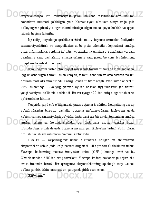 tayyorlanmoqda.   Bu   konvensiyaga   jaxon   bojxona   tashkilotiga   a'zo   bo‘lgan
davlatlarni   xammasi   qo‘shilgani   yo‘q.   Konvensiyani   o‘zi   xam   dunyo   xo‘jaligida
bo‘layotgan   iqtisodiy   o‘zgarishlarni   xisobga   olgan   xolda   qayta   ko‘rish   va   qayta
ishlash boqichida turibdi.
Iqtisodiy jinoyatlarga qarshikurashishda, milliy  bojxona xizmatlari faoliyatini
zamonaviylashtirish   va   maqbullashtirish   bo‘yicha   isloxotlar,   loyixalarni   amalga
oshirishda maslaxat yordami ko‘satish va xamkorlik qilishda o‘z a'zolariga yordam
berishning   keng   dasturlarini   amalga   oshirishi   xam   jaxon   bojxona   tashkilotining
diqqat markazida doimo turadi.
Jaxon bojxona tashkilotini diqqat markazida tovarlarni tavsiflash va kodlashni
uyg‘unlashtirilgan tizimni  ishlab chiqish, takomillashtirish va a'zo davlatlarda uni
qo‘llash masalalri xam turibdi. Xozirgi kunda bu tizim orqali jaxon savdo oborotini
95%   ishlanmoqa.   1996   yilgi   yanvar'   oyidan   boshlab   uyg‘unlashtirilgan   tizimni
yangi versiyasi qo‘llanila boshlandi. Bu versiyaga 400 dan ortiq o‘zgartirishlar va
qo‘shmchalar kiritildi.
Yuqorida qayd etib o‘tilganidek, jaxon bojxona tashkiloti faoliyatining asosiy
yo‘nalishlaridan   biri-a'zo   davlatlar   bojxona   ma'muriyatlarini   faoliyatini   qayta
ko‘rish va modernizasiyalash bo‘yicha dasturlarni xar bir davlat tomonidan amalga
amalga   oshirishga   ko‘maklashishdir.   Bu   dasturlarni   asosiy   vazifasi   bozor
iqtisodiyotiga   o‘tish   davrida   bojxona   ma'muriyati   faoliyatini   tashkil   etish,   ularni
tuzilishi va ishlash uslublarini takomillashtirishdir.
«GSP+»   —   ko‘pchiligimiz   uchun   tushunarsiz   bo‘lgan   bu   abbreviatura
eksportchilar   uchun   juda   ko‘p   narsani   anglatadi.   10   apreldan   O‘zbekiston   uchun
Yevropa   Ittifoqining   maxsus   imtiyozlar   tizimi   (GSP+)   kuchga   kirdi   va   bu
O‘zbekistondan   6200dan   ortiq   tovarlarni   Yevropa   Ittifoqi   davlatlariga   bojsiz   olib
kirish   imkonini   beradi.   Bir   qaraganda   eksportchilarning   «pichog‘i   moy   ustida»
bo‘ladigandek, lekin hammasi bir qaragandagidek oson emas.
GSP+ nima?
74 