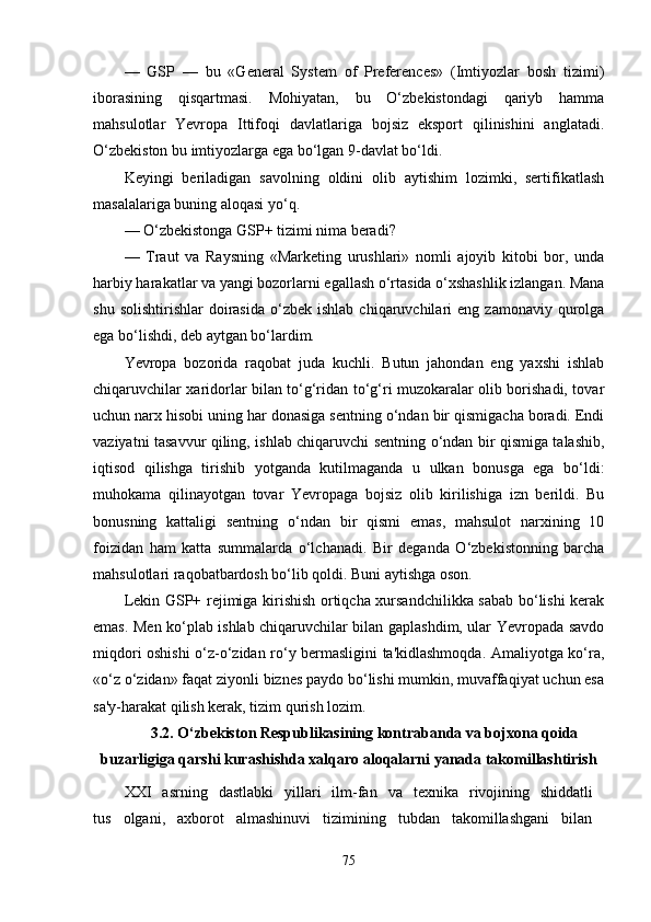 —   GSP   —   bu   «General   System   of   Preferences»   (Imtiyozlar   bosh   tizimi)
iborasining   qisqartmasi.   Mohiyatan,   bu   O‘zbekistondagi   qariyb   hamma
mahsulotlar   Yevropa   Ittifoqi   davlatlariga   bojsiz   eksport   qilinishini   anglatadi.
O‘zbekiston bu imtiyozlarga ega bo‘lgan 9-davlat bo‘ldi.
Keyingi   beriladigan   savolning   oldini   olib   aytishim   lozimki,   sertifikatlash
masalalariga buning aloqasi yo‘q.
— O‘zbekistonga GSP+ tizimi nima beradi?
—   Traut   va   Raysning   «Marketing   urushlari»   nomli   ajoyib   kitobi   bor,   unda
harbiy harakatlar va yangi bozorlarni egallash o‘rtasida o‘xshashlik izlangan. Mana
shu  solishtirishlar   doirasida   o‘zbek   ishlab  chiqaruvchilari   eng  zamonaviy  qurolga
ega bo‘lishdi, deb aytgan bo‘lardim.
Yevropa   bozorida   raqobat   juda   kuchli.   Butun   jahondan   eng   yaxshi   ishlab
chiqaruvchilar xaridorlar bilan to‘g‘ridan to‘g‘ri muzokaralar olib borishadi, tovar
uchun narx hisobi uning har donasiga sentning o‘ndan bir qismigacha boradi. Endi
vaziyatni tasavvur qiling, ishlab chiqaruvchi sentning o‘ndan bir qismiga talashib,
iqtisod   qilishga   tirishib   yotganda   kutilmaganda   u   ulkan   bonusga   ega   bo‘ldi:
muhokama   qilinayotgan   tovar   Yevropaga   bojsiz   olib   kirilishiga   izn   berildi.   Bu
bonusning   kattaligi   sentning   o‘ndan   bir   qismi   emas,   mahsulot   narxining   10
foizidan   ham   katta   summalarda   o‘lchanadi.   Bir   deganda   O‘zbekistonning   barcha
mahsulotlari raqobatbardosh bo‘lib qoldi. Buni aytishga oson.
Lekin GSP+ rejimiga kirishish ortiqcha xursandchilikka sabab bo‘lishi kerak
emas. Men ko‘plab ishlab chiqaruvchilar bilan gaplashdim, ular Yevropada savdo
miqdori oshishi o‘z-o‘zidan ro‘y bermasligini ta'kidlashmoqda. Amaliyotga ko‘ra,
«o‘z o‘zidan» faqat ziyonli biznes paydo bo‘lishi mumkin, muvaffaqiyat uchun esa
sa'y-harakat qilish kerak, tizim qurish lozim.
3.2. O‘zbekiston Respublikasining kontrabanda va bojxona qoida
buzarligiga qarshi kurashish da xalqaro aloqalarni yanada takomillashtirish
XXI   asrning   dastlabki   yillari   ilm-fan   va   texnika   rivojining   shiddatli  
tus   olgani,   axborot   almashinuvi   tizimining   tubdan   takomillashgani   bilan  
75