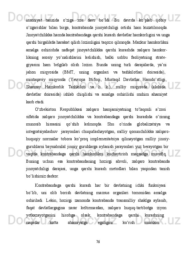 insoniyat   tarixida   o‘ziga   xos   davr   bo‘ldi.   Bu   davrda   ko‘plab   ijobiy  
o‘zgarishlar   bilan   birga,   kontrabanda   jinoyatchiligi   ortishi   ham   kuzatilmoqda.  
Jinoyatchilikka hamda kantrabandaga qarshi kurash davlatlar hamkorligini va unga
qarshi birgalikda harakat qilish lozimligini taqozo qilmoqda. Mazkur hamkorlikni  
amalga   oshirishda   nafaqat   jinoyatchilikka   qarshi   kurashda   xalqaro   hamkor-  
likning   asosiy   yo‘nalishlarini   kelishish,   balki   ushbu   faoliyatning   strate-  
giyasini   ham   belgilab   olish   lozim.   Bunda   uning   turli   darajalarda,   ya’ni  
jahon   miqyosida   (BMT,   uning   organlari   va   tashkilotlari   doirasida),  
mintaqaviy   miqyosda   (Yevropa   Ittifoqi,   Mustaqil   Davlatlar   Hamdo‘stligi,  
Shanxay   Hamkorlik   Tashkiloti   va   h.   k.),   milliy   miqyosda   (alohida  
davlatlar   doirasida)   ishlab   chiqilishi   va   amalga   oshirilishi   muhim   ahamiyat  
kasb etadi. 
O‘zbekiston   Respublikasi   xalqaro   hamjamiyatning   to‘laqonli   a’zosi  
sifatida   xalqaro   jinoyatchilikka   va   kontrabandaga   qarshi   kurashda   o‘zining
munosib   hissasini   qo‘shib   kelmoqda.   Shu   o‘rinda   globalizatsiya   va
integratsiyalashuv     jarayonlari   chuqurlashayotgan,   milliy   qonunchilikka   xalqaro-
huquqiy   normalar   tobora   ko‘proq   implementatsiya   qilinayotgan   milliy   jinoiy-
guruhlarni  baynalmilal  jinoiy guruhlarga aylanish  jarayonlari  yuz  berayotgan bir  
vaqtda   kontrabandaga   qarshi   hamkorlikni   kuchaytirish   maqsadga   muvofiq.  
Buning   uchun   esa   kontrabandaning   hozirgi   ahvoli,   xalqaro   kontrabanda
jinoyatchiligi   darajasi,   unga   qarshi   kurash   metodlari   bilan   yaqindan   tanish
bo‘lishimiz darkor.
Kontrabandaga   qarshi   kurash   har   bir   davlatning   ichki   funksiyasi  
bo‘lib,   uni   olib   borish   davlatning   maxsus   organlari   tomonidan   amalga  
oshiriladi.   Lekin,   hozirgi   zamonda   kontrabanda   transmilliy   shaklga   aylanib,  
faqat   davlatlargagina   zarar   keltirmasdan,   xalqaro   huquq-tartibotga   ziyon  
yetkazayotganini   hisobga   olsak,   kontrabandaga   qarshi   kurashning  
naqadar   katta   ahamiyatga   egaligini   ko‘rish   mumkin.  
76 