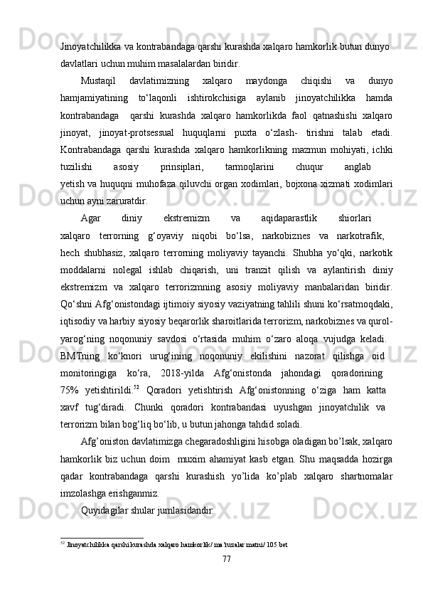 Jinoyatchilikka va kontrabandaga qarshi kurashda xalqaro hamkorlik butun dunyo 
davlatlari uchun muhim masalalardan biridir. 
Mustaqil   davlatimizning   xalqaro   maydonga   chiqishi   va   dunyo
hamjamiyatining   to‘laqonli   ishtirokchisiga   aylanib   jinoyatchilikka   hamda
kontrabandaga     qarshi   kurashda   xalqaro   hamkorlikda   faol   qatnashishi   xalqaro
jinoyat,   jinoyat-protsessual   huquqlarni   puxta   o‘zlash-   tirishni   talab   etadi.
Kontrabandaga   qarshi   kurashda   xalqaro   hamkorlikning   mazmun   mohiyati,   ichki
tuzilishi   asosiy   prinsiplari,   tarmoqlarini   chuqur   anglab  
yetish va huquqni muhofaza qiluvchi organ xodimlari, bojxona xizmati  xodimlari
uchun ayni zaruratdir.
Agar   diniy   ekstremizm   va   aqidaparastlik   shiorlari  
xalqaro   terrorning   g‘oyaviy   niqobi   bo‘lsa,   narkobiznes   va   narkotrafik,  
hech   shubhasiz,   xalqaro   terrorning   moliyaviy   tayanchi.   Shubha   yo‘qki,   narkotik
moddalarni   nolegal   ishlab   chiqarish,   uni   tranzit   qilish   va   aylantirish   diniy
ekstremizm   va   xalqaro   terrorizmning   asosiy   moliyaviy   manbalaridan   biridir.
Qo‘shni Afg‘onistondagi ijtimoiy siyosiy vaziyatning tahlili shuni ko‘rsatmoqdaki,
iqtisodiy va harbiy siyosiy beqarorlik sharoitlarida terrorizm, narkobiznes va qurol-
yarog‘ning   noqonuniy   savdosi   o‘rtasida   muhim   o‘zaro   aloqa   vujudga   keladi.  
BMTning   ko‘knori   urug‘ining   noqonuniy   ekilishini   nazorat   qilishga   oid  
monitoringiga   ko‘ra,   2018-yilda   Afg‘onistonda   jahondagi   qoradorining  
75%   yetishtirildi. 52
  Qoradori   yetishtirish   Afg‘onistonning   o‘ziga   ham   katta  
xavf   tug‘diradi.   Chunki   qoradori   kontrabandasi   uyushgan   jinoyatchilik   va  
terrorizm bilan bog‘liq bo‘lib, u butun jahonga tahdid soladi. 
Afg’oniston davlatimizga chegaradoshligini hisobga oladigan bo’lsak, xalqaro
hamkorlik   biz   uchun   doim     muxim   ahamiyat   kasb   etgan.   Shu   maqsadda   hozirga
qadar   kontrabandaga   qarshi   kurashish   yo’lida   ko’plab   xalqaro   shartnomalar
imzolashga erishganmiz. 
Quyidagilar shular jumlasidandir:
52
  Jinoyatchilikka   qarshi   kurashda   xalqaro   hamkorlik /  ma ’ ruzalar   matni / 105  bet
77 