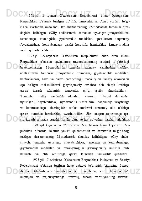 1992-yil   24-iyunda   O‘zbekiston   Respublikasi   bilan   Qozog‘iston  
Respublikasi   o‘rtasida   tuzilgan   do‘stlik,   hamkorlik   va   o‘zaro   yordam   to‘g‘-  
risida   shartnoma   imzolandi.   Bu   shartnomaning   22-moddasida   tomonlar   quyi-  
dagicha   kelishgan:   «Oliy   ahdlashuvchi   tomonlar   uyushgan   jinoyatchilikka,  
terrorizmga,   shuningdek,   giyohvandlik   moddalari,   qurollardan   noqonuniy  
foydalanishga,   kontrabandaga   qarshi   kurashda   hamkorlikni   kengaytiradilar  
va chuqurlashtiradilar». 
1992-yil   25-noyabrda   O‘zbekiston   Respublikasi   bilan   Eron   Islom  
Respublikasi   o‘rtasida   davlatlararo   munosabatlarning   asoslari   to‘g‘risidagi  
bayonnomaning   12-moddasida   tomonlar   shunday   kelishadilar:   «Oliy  
ahdlashuvchi   tomonlar   jinoyatchilik,   terrorizm,   giyohvandlik   moddalari  
kontrabandasi,   havo   va   daryo   qaroqchiligi,   madaniy   va   tarixiy   ahamiyatga  
ega   bo‘lgan   mol-mulklarni   g‘ayriqonuniy   ravishda   olib   chiqib   ketishga  
qarshi   kurash   sohalarida   hamkorlik   qilib,   tajriba   almashadilar».  
Tomonlar,   milliy   xavfsizlik   idoralari,   xususan,   Interpol   doirasida  
uyushgan   jinoyatchilikka,   giyohvandlik   vositalarini   noqonuniy   tarqatishga  
va   kontrabandaga,   shuningdek,   san’at   asarlarini   norasmiy   olib   o‘tishga  
qarshi   kurashda   hamkorlikni   uyushtiradilar.   Ular   xalqaro   terrorizmga   qar-  
shi   kurash   sohasida   tegishli   hamkorlikni   yo‘lga   qo‘yishga   harakat   qiladilar».  
              1993-yil   4-yanvarda   O‘zbekiston   Respublikasi   bilan   Tojikiston   Res-  
publikasi   o‘rtasida   do‘stlik,   yaxshi   qo‘shnichilik   va   hamkorlik   to‘g‘risidagi  
tuzilgan   shartnomaning   23-moddasida   shunday   kelishilgan:   «Oliy   ahdla-  
shuvchi   tomonlar   uyushgan   jinoyatchilikka,   terrorizm   va   kontrabandaga,  
giyohvandlik   moddalari   va   qurol-yarog‘lar   g‘ayriqonuniy   ravishda   olib  
kelinishi   va   olib   ketilishiga   qarshi   kurashda   hamkorlik   qiladilar».  
                1993-yil   17-dekabrda   O‘zbekiston   Respublikasi   Hukumati   va   Rossiya  
Federatsiyasi   o‘rtasida   tuzilgan   havo   qatnovi   to‘g‘risida   bitimning   5-mod-  
dasida:   «Ahdlashuvchi   tomonlar   xalqaro   qonunlardan   kelib   chiqadigan   o‘z  
huquqlari   va   majburiyatlariga   muvofiq,   fuqaro   aviatsiyasining   xavfsiz-  
78 