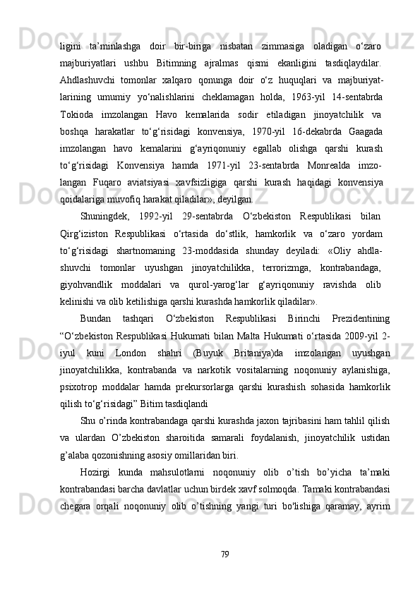 ligini   ta’minlashga   doir   bir-biriga   nisbatan   zimmasiga   oladigan   o‘zaro  
majburiyatlari   ushbu   Bitimning   ajralmas   qismi   ekanligini   tasdiqlaydilar.  
Ahdlashuvchi   tomonlar   xalqaro   qonunga   doir   o‘z   huquqlari   va   majburiyat-  
larining   umumiy   yo‘nalishlarini   cheklamagan   holda,   1963-yil   14-sentabrda  
Tokioda   imzolangan   Havo   kemalarida   sodir   etiladigan   jinoyatchilik   va  
boshqa   harakatlar   to‘g‘risidagi   konvensiya,   1970-yil   16-dekabrda   Gaagada  
imzolangan   havo   kemalarini   g‘ayriqonuniy   egallab   olishga   qarshi   kurash  
to‘g‘risidagi   Konvensiya   hamda   1971-yil   23-sentabrda   Monrealda   imzo-  
langan   Fuqaro   aviatsiyasi   xavfsizligiga   qarshi   kurash   haqidagi   konvensiya  
qoidalariga muvofiq harakat qiladilar», deyilgan.
Shuningdek,   1992-yil   29-sentabrda   O‘zbekiston   Respublikasi   bilan  
Qirg‘iziston   Respublikasi   o‘rtasida   do‘stlik,   hamkorlik   va   o‘zaro   yordam  
to‘g‘risidagi   shartnomaning   23-moddasida   shunday   deyiladi:   «Oliy   ahdla-  
shuvchi   tomonlar   uyushgan   jinoyatchilikka,   terrorizmga,   kontrabandaga,  
giyohvandlik   moddalari   va   qurol-yarog‘lar   g‘ayriqonuniy   ravishda   olib  
kelinishi va olib ketilishiga qarshi kurashda hamkorlik qiladilar».
Bundan   tashqari   O‘zbekiston   Respublikasi   Birinchi   Prezidentining
“O‘zbekiston  Respublikasi   Hukumati   bilan  Malta  Hukumati  o‘rtasida  2009-yil   2-
iyul   kuni   London   shahri   (Buyuk   Britaniya)da   imzolangan   uyushgan
jinoyatchilikka,   kontrabanda   va   narkotik   vositalarning   noqonuniy   aylanishiga,
psixotrop   moddalar   hamda   prekursorlarga   qarshi   kurashish   sohasida   hamkorlik
qilish to‘g‘risidagi” Bitim tasdiqlandi
Shu o’rinda kontrabandaga qarshi kurashda jaxon tajribasini ham tahlil qilish
va   ulardan   O’zbekiston   sharoitida   samarali   foydalanish,   jinoyatchilik   ustidan
g’alaba qozonishning asosiy omillaridan biri.
Hozirgi   kunda   mahsulotlarni   noqonuniy   olib   o’tish   bo’yicha   ta’maki
kontrabandasi barcha davlatlar uchun birdek xavf solmoqda. Tamaki kontrabandasi
chegara   orqali   noqonuniy   olib   o’tishning   yangi   turi   bo'lishiga   qaramay,   ayrim
79 