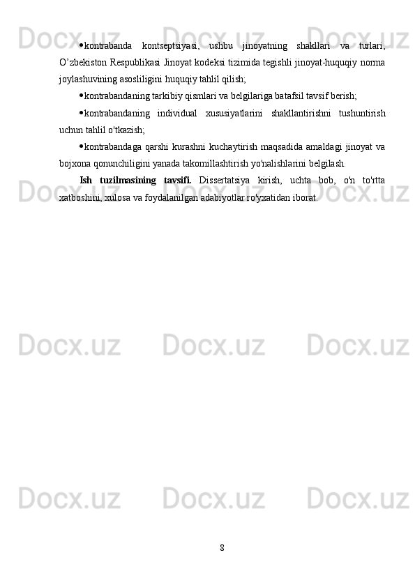  kontrabanda   kontseptsiyasi,   ushbu   jinoyatning   shakllari   va   turlari,
O’zbekiston Respublikasi Jinoyat kodeksi tizimida tegishli jinoyat-huquqiy norma
joylashuvining asosliligini huquqiy tahlil qilish;
 kontrabandaning tarkibiy qismlari va belgilariga batafsil tavsif berish;
 kontrabandaning   individual   xususiyatlarini   shakllantirishni   tushuntirish
uchun tahlil o'tkazish;
 kontrabandaga   qarshi  kurashni  kuchaytirish  maqsadida  amaldagi   jinoyat  va
bojxona qonunchiligini yanada takomillashtirish yo'nalishlarini belgilash.
Ish   tuzilmasining   tavsifi.   Dissertatsiya   kirish,   uchta   bob,   o'n   to'rtta
xatboshini, xulosa va foydalanilgan adabiyotlar ro'yxatidan iborat.
8 