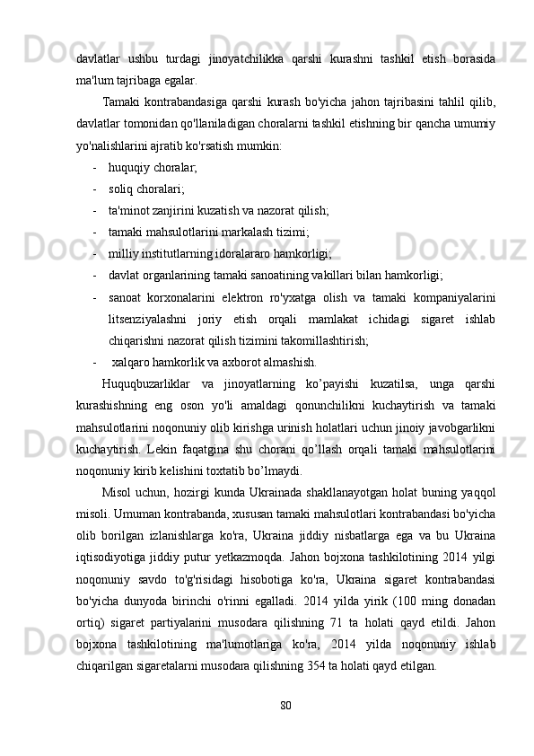 davlatlar   ushbu   turdagi   jinoyatchilikka   qarshi   kurashni   tashkil   etish   borasida
ma'lum tajribaga egalar.
Tamaki   kontrabandasiga   qarshi   kurash   bo'yicha   jahon   tajribasini   tahlil   qilib,
davlatlar tomonidan qo'llaniladigan choralarni tashkil etishning bir qancha umumiy
yo'nalishlarini ajratib ko'rsatish mumkin: 
- huquqiy choralar;
- soliq choralari; 
- ta'minot zanjirini kuzatish va nazorat qilish; 
- tamaki mahsulotlarini markalash tizimi;
- milliy institutlarning idoralararo hamkorligi; 
- davlat organlarining tamaki sanoatining vakillari bilan hamkorligi; 
- sanoat   korxonalarini   elektron   ro'yxatga   olish   va   tamaki   kompaniyalarini
litsenziyalashni   joriy   etish   orqali   mamlakat   ichidagi   sigaret   ishlab
chiqarishni nazorat qilish tizimini takomillashtirish;
-  xalqaro hamkorlik va axborot almashish.
Huquqbuzarliklar   va   jinoyatlarning   ko’payishi   kuzatilsa,   unga   qarshi
kurashishning   eng   oson   yo'li   amaldagi   qonunchilikni   kuchaytirish   va   tamaki
mahsulotlarini noqonuniy olib kirishga urinish holatlari uchun jinoiy javobgarlikni
kuchaytirish.   Lekin   faqatgina   shu   chorani   qo’llash   orqali   tamaki   mahsulotlarini
noqonuniy kirib kelishini toxtatib bo’lmaydi.
Misol   uchun,   hozirgi   kunda   Ukrainada   shakllanayotgan   holat   buning   yaqqol
misoli. Umuman kontrabanda, xususan tamaki mahsulotlari kontrabandasi bo'yicha
olib   borilgan   izlanishlarga   ko'ra,   Ukraina   jiddiy   nisbatlarga   ega   va   bu   Ukraina
iqtisodiyotiga   jiddiy   putur   yetkazmoqda.   Jahon   bojxona   tashkilotining   2014   yilgi
noqonuniy   savdo   to'g'risidagi   hisobotiga   ko'ra,   Ukraina   sigaret   kontrabandasi
bo'yicha   dunyoda   birinchi   o'rinni   egalladi.   2014   yilda   yirik   (100   ming   donadan
ortiq)   sigaret   partiyalarini   musodara   qilishning   71   ta   holati   qayd   etildi.   Jahon
bojxona   tashkilotining   ma'lumotlariga   ko'ra,   2014   yilda   noqonuniy   ishlab
chiqarilgan sigaretalarni musodara qilishning 354 ta holati qayd etilgan.
80 