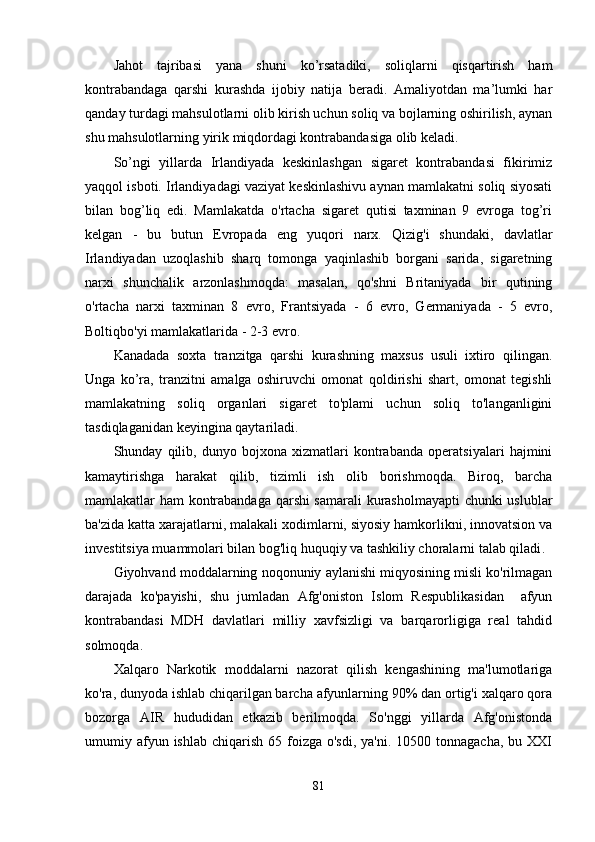 Jahot   tajribasi   yana   shuni   ko’rsatadiki,   soliqlarni   qisqartirish   ham
kontrabandaga   qarshi   kurashda   ijobiy   natija   beradi.   Amaliyotdan   ma’lumki   har
qanday turdagi mahsulotlarni olib kirish uchun soliq va bojlarning oshirilish, aynan
shu mahsulotlarning yirik miqdordagi kontrabandasiga olib keladi.
So’ngi   yillarda   Irlandiyada   keskinlashgan   sigaret   kontrabandasi   fikirimiz
yaqqol isboti. Irlandiyadagi vaziyat keskinlashivu aynan mamlakatni soliq siyosati
bilan   bog’liq   edi.   Mamlakatda   o'rtacha   sigaret   qutisi   taxminan   9   evroga   tog’ri
kelgan   -   bu   butun   Evropada   eng   yuqori   narx.   Qizig'i   shundaki,   davlatlar
Irlandiyadan   uzoqlashib   sharq   tomonga   yaqinlashib   borgani   sarida,   sigaretning
narxi   shunchalik   arzonlashmoqda:   masalan,   qo'shni   Britaniyada   bir   qutining
o'rtacha   narxi   taxminan   8   evro,   Frantsiyada   -   6   evro,   Germaniyada   -   5   evro,
Boltiqbo'yi mamlakatlarida - 2-3 evro.
Kanadada   soxta   tranzitga   qarshi   kurashning   maxsus   usuli   ixtiro   qilingan.
Unga   ko’ra,   tranzitni   amalga   oshiruvchi   omonat   qoldirishi   shart,   omonat   tegishli
mamlakatning   soliq   organlari   sigaret   to'plami   uchun   soliq   to'langanligini
tasdiqlaganidan keyingina qaytariladi.
Shunday   qilib,   dunyo   bojxona   xizmatlari   kontrabanda   operatsiyalari   hajmini
kamaytirishga   harakat   qilib,   tizimli   ish   olib   borishmoqda.   Biroq,   barcha
mamlakatlar ham kontrabandaga qarshi samarali kurasholmayapti  chunki uslublar
ba'zida katta xarajatlarni, malakali xodimlarni, siyosiy hamkorlikni, innovatsion va
investitsiya muammolari bilan bog'liq huquqiy va tashkiliy choralarni talab qiladi .
Giyohvand moddalarning noqonuniy aylanishi miqyosining misli ko'rilmagan
darajada   ko'payishi,   shu   jumladan   Afg'oniston   Islom   Respublikasidan     afyun
kontrabandasi   MDH   davlatlari   milliy   xavfsizligi   va   barqarorligiga   real   tahdid
solmoqda.
Xalqaro   Narkotik   moddalarni   nazorat   qilish   kengashining   ma'lumotlariga
ko'ra, dunyoda ishlab chiqarilgan barcha afyunlarning 90% dan ortig'i xalqaro qora
bozorga   AIR   hududidan   etkazib   berilmoqda.   So'nggi   yillarda   Afg'onistonda
umumiy afyun ishlab  chiqarish  65  foizga  o'sdi,  ya'ni.  10500 tonnagacha,  bu  XXI
81 