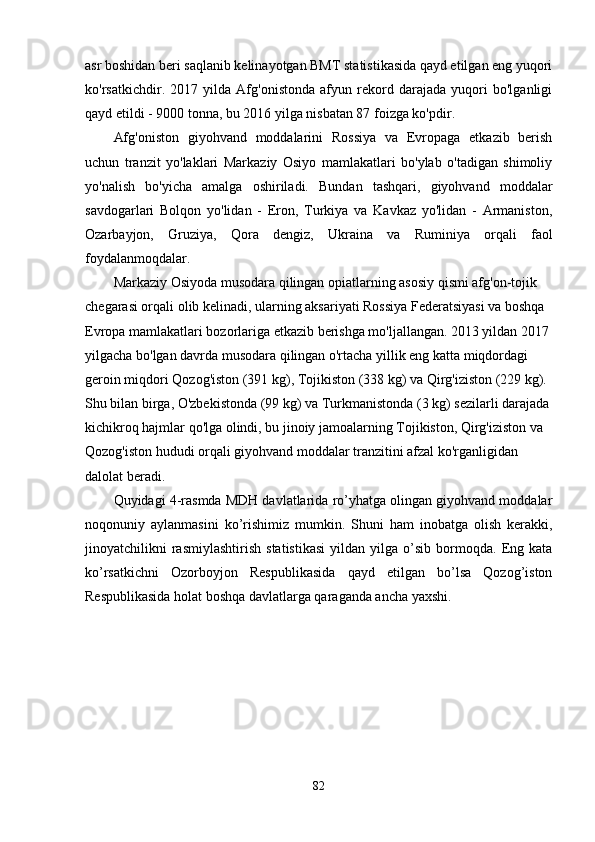 asr boshidan beri saqlanib kelinayotgan BMT statistikasida qayd etilgan eng yuqori
ko'rsatkichdir.   2017   yilda   Afg'onistonda   afyun   rekord   darajada   yuqori   bo'lganligi
qayd etildi - 9000 tonna, bu 2016 yilga nisbatan 87 foizga ko'pdir.
Afg'oniston   giyohvand   moddalarini   Rossiya   va   Evropaga   etkazib   berish
uchun   tranzit   yo'laklari   Markaziy   Osiyo   mamlakatlari   bo'ylab   o'tadigan   shimoliy
yo'nalish   bo'yicha   amalga   oshiriladi.   Bundan   tashqari,   giyohvand   moddalar
savdogarlari   Bolqon   yo'lidan   -   Eron,   Turkiya   va   Kavkaz   yo'lidan   -   Armaniston,
Ozarbayjon,   Gruziya,   Qora   dengiz,   Ukraina   va   Ruminiya   orqali   faol
foydalanmoqdalar.
Markaziy Osiyoda musodara qilingan opiatlarning asosiy qismi afg'on-tojik 
chegarasi orqali olib kelinadi, ularning aksariyati Rossiya Federatsiyasi va boshqa 
Evropa mamlakatlari bozorlariga etkazib berishga mo'ljallangan. 2013 yildan 2017 
yilgacha bo'lgan davrda musodara qilingan o'rtacha yillik eng katta miqdordagi 
geroin miqdori Qozog'iston (391 kg), Tojikiston (338 kg) va Qirg'iziston (229 kg). 
Shu bilan birga, O'zbekistonda (99 kg) va Turkmanistonda (3 kg) sezilarli darajada
kichikroq hajmlar qo'lga olindi, bu jinoiy jamoalarning Tojikiston, Qirg'iziston va 
Qozog'iston hududi orqali giyohvand moddalar tranzitini afzal ko'rganligidan 
dalolat beradi.
Quyidagi 4-rasmda MDH davlatlarida ro’yhatga olingan giyohvand moddalar
noqonuniy   aylanmasini   ko’rishimiz   mumkin.   Shuni   ham   inobatga   olish   kerakki,
jinoyatchilikni   rasmiylashtirish   statistikasi   yildan  yilga   o’sib   bormoqda.   Eng   kata
ko’rsatkichni   Ozorboyjon   Respublikasida   qayd   etilgan   bo’lsa   Qozog’iston
Respublikasida holat boshqa davlatlarga qaraganda ancha yaxshi.
82 