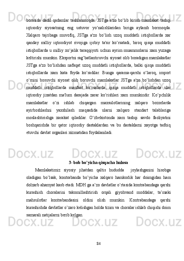 borasida   dadil   qadamlar   tashlanmoqda.   JSTga   a'zo   bo‘lib   kirish   mamlakat   tashqi
iqtisodiy   siyosatning   eng   ustuvor   yo‘nalishlaridan   biriga   aylanib   bormoqda.
Xalqaro   tajribaga   muvofiq,   JSTga   a'zo   bo‘lish   uzoq   muddatli   istiqbollarda   xar
qanday   milliy   iqtisodiyot   rivojiga   ijobiy   ta'sir   ko‘rsatadi,   biroq   qisqa   muddatli
istiqbollarda u milliy xo‘jalik taraqqiyoti  uchun ayrim  muammolarni  xam yuzaga
keltirishi mumkin. Eksportni rag‘batlantiruvchi siyosat olib boradigan mamlakatlar
JSTga   a'zo   bo‘lishdan   nafaqat   uzoq   muddatli   istiqbollarda,   balki   qisqa   muddatli
istiqbollarda   xam   kata   foyda   ko‘radilar.   Bunga   qarama-qarshi   o‘laroq,   import
o‘rnini   bosuvchi   siyosat   olib   boruvchi   mamlakatlar   JSTga   a'zo   bo‘lishdan   uzoq
muddatli   istiqbollarda   manfaat   ko‘rsalarda,   qisqa   muddatli   istiqbollarda   ular
iqtisodiy   jixatdan   ma'lum   darajada   zarar   ko‘rishlari   xam   mumkindir.   Ko‘pchilik
mamlakatlar   o‘zi   ishlab   chiqargan   maxsulotlarining   xalqaro   bozorlarda
ayirboshlashni   yaxshilash   maqsadida   ularni   xalqaro   standart   talablariga
moslashtirishga   xarakat   qiladilar.   O‘zbekistonda   xam   tashqi   savdo   faoliyatini
boshqarishda   bir   qator   iqtisodiy   dastaklardan   va   bu   dastaklarni   xayotga   tadbiq
etuvchi davlat organlari xizmatidan foydalaniladi.
3- bob bo’yicha qisqacha hulosa
Mamlakatimiz   siyosiy   jihatdan   qaltis   hududda     joylashganini   hisobga
oladigan   bo’lsak,   kontrabanda   bo’yicha   xalqaro   hamkorlik   har   doimgidan   ham
dolzarb ahamyat kasb etadi. MDH ga a’zo davlatlar o’rtasida kontrabandaga qarshi
kurashish   choralarini   takomillashtirish   orqali   giyohvand   moddalar,   ta’maki
mahsulotlar   kontrabandasini   oldini   olish   mumkin.   Kontrabandaga   qarshi
kurashishda davlatlar o’zaro kelishgan holda tizim va choralar ishlab chiqishi doim
samarali natijalarni berib kelgan.
84