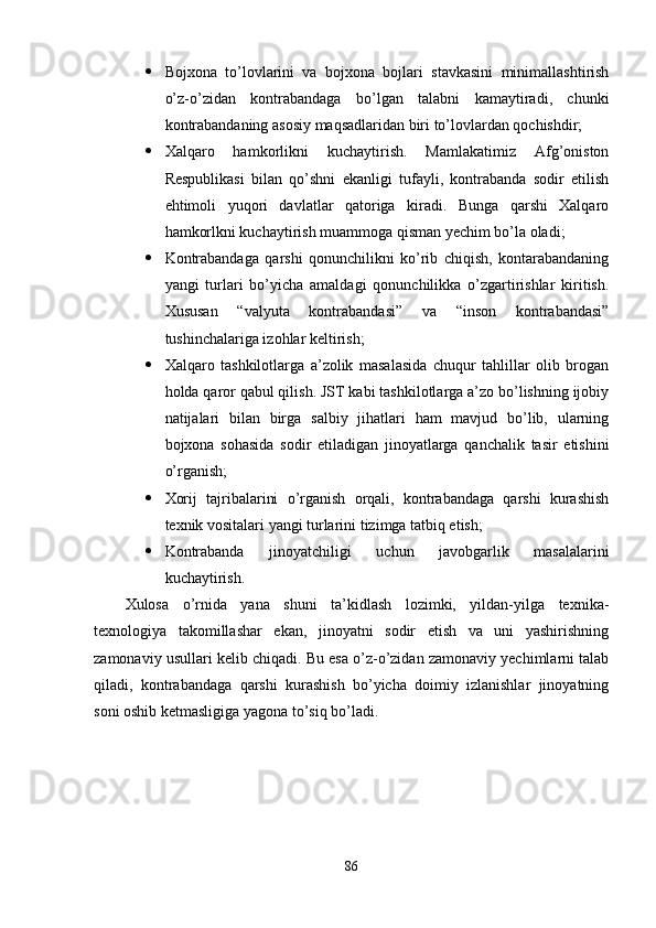  Bojxona   to’lovlarini   va   bojxona   bojlari   stavkasini   minimallashtirish
o’z-o’zidan   kontrabandaga   bo’lgan   talabni   kamaytiradi,   chunki
kontrabandaning asosiy maqsadlaridan biri to’lovlardan qochishdir;
 Xalqaro   hamkorlikni   kuchaytirish.   Mamlakatimiz   Afg’oniston
Respublikasi   bilan   qo’shni   ekanligi   tufayli,   kontrabanda   sodir   etilish
ehtimoli   yuqori   davlatlar   qatoriga   kiradi.   Bunga   qarshi   Xalqaro
hamkorlkni kuchaytirish muammoga qisman yechim bo’la oladi;
 Kontrabandaga   qarshi   qonunchilikni   ko’rib   chiqish,   kontarabandaning
yangi   turlari   bo’yicha   amaldagi   qonunchilikka   o’zgartirishlar   kiritish.
Xususan   “valyuta   kontrabandasi”   va   “inson   kontrabandasi”
tushinchalariga izohlar keltirish;
 Xalqaro   tashkilotlarga   a’zolik   masalasida   chuqur   tahlillar   olib   brogan
holda qaror qabul qilish. JST kabi tashkilotlarga a’zo bo’lishning ijobiy
natijalari   bilan   birga   salbiy   jihatlari   ham   mavjud   bo’lib,   ularning
bojxona   sohasida   sodir   etiladigan   jinoyatlarga   qanchalik   tasir   etishini
o’rganish;
 Xorij   tajribalarini   o’rganish   orqali,   kontrabandaga   qarshi   kurashish
texnik vositalari yangi turlarini tizimga tatbiq etish;
 Kontrabanda   jinoyatchiligi   uchun   javobgarlik   masalalarini
kuchaytirish.
Xulosa   o’rnida   yana   shuni   ta’kidlash   lozimki,   yildan-yilga   texnika-
texnologiya   takomillashar   ekan,   jinoyatni   sodir   etish   va   uni   yashirishning
zamonaviy usullari kelib chiqadi. Bu esa o’z-o’zidan zamonaviy yechimlarni talab
qiladi,   kontrabandaga   qarshi   kurashish   bo’yicha   doimiy   izlanishlar   jinoyatning
soni oshib ketmasligiga yagona to’siq bo’ladi.
86