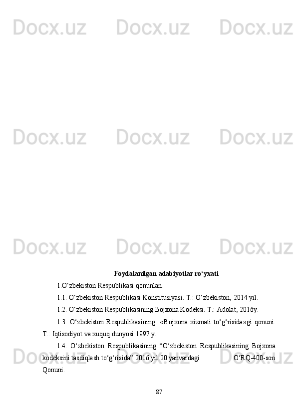 Foydalanilgan adabiyotlar ro‘yxati
1.O‘zbekiston Respublikasi qonunlari. 
1.1. O‘zbekiston Respublikasi Konstitusiyasi. T.: O‘zbekiston, 2014 yil.
1.2. O‘zbekiston Respublikasining Bojxona Kodeksi. T.: Adolat, 2016y.
1.3.   O‘zbekiston   Respublikasining     «Bojxona   xizmati   to‘g‘risida»gi   qonuni.
T.: Iqtisodiyot va xuquq dunyosi 1997 y.
1.4.   O‘zbekiston   Respublikasining   “O‘zbekiston   Respublikasining   Bojxona
kodeksini tasdiqlash to‘g‘risida” 2016 yil 20 yanvardagi                   O‘RQ-400-son
Qonuni.
87