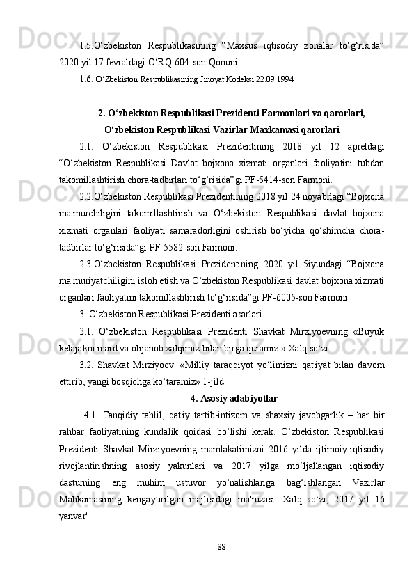 1.5.O‘zbekiston   Respublikasining   “Maxsus   iqtisodiy   zonalar   to‘g‘risida”
2020 yil 17 fevraldagi O‘RQ-604-son Qonuni.
1.6.  O‘Zbekiston Respublikasining Jinoyat Kodeksi 22.09.1994
2. O‘zbekiston Respublikasi Prezidenti Farmonlari va qarorlari,
O‘zbekiston Respublikasi Vazirlar Maxkamasi qarorlari
2.1.   O‘zbekiston   Respublikasi   Prezidentining   2018   yil   12   apreldagi
“O‘zbekiston   Respublikasi   Davlat   bojxona   xizmati   organlari   faoliyatini   tubdan
takomillashtirish chora-tadbirlari to‘g‘risida”gi PF-5414-son Farmoni.
2.2.O‘zbekiston Respublikasi Prezidentining 2018 yil 24 noyabrlagi “Bojxona
ma'murchiligini   takomillashtirish   va   O‘zbekiston   Respublikasi   davlat   bojxona
xizmati   organlari   faoliyati   samaradorligini   oshirish   bo‘yicha   qo‘shimcha   chora-
tadbirlar to‘g‘risida”gi PF-5582-son Farmoni.
2.3.O‘zbekiston   Respublikasi   Prezidentining   2020   yil   5iyundagi   “Bojxona
ma'muriyatchiligini isloh etish va O‘zbekiston Respublikasi davlat bojxona xizmati
organlari faoliyatini takomillashtirish to‘g‘risida”gi PF-6005-son Farmoni.
3. O‘zbekiston Respublikasi Prezidenti asarlari
3.1.   O‘zbekiston   Respublikasi   Prezidenti   Shavkat   Mirziyoevning   «Buyuk
kelajakni mard va olijanob xalqimiz bilan birga quramiz.» Xalq so‘zi
3.2.   Shavkat   Mirziyoev.   «Milliy   taraqqiyot   yo‘limizni   qat'iyat   bilan   davom
ettirib, yangi bosqichga ko‘taramiz» 1-jild
4. Asosiy adabiyotlar
4.1.   Tanqidiy   tahlil,   qat'iy   tartib-intizom   va   shaxsiy   javobgarlik   –   har   bir
rahbar   faoliyatining   kundalik   qoidasi   bo‘lishi   kerak.   O‘zbekiston   Respublikasi
Prezidenti   Shavkat   Mirziyoevning   mamlakatimizni   2016   yilda   ijtimoiy-iqtisodiy
rivojlantirishning   asosiy   yakunlari   va   2017   yilga   mo‘ljallangan   iqtisodiy
dasturning   eng   muhim   ustuvor   yo‘nalishlariga   bag‘ishlangan   Vazirlar
Mahkamasining   kengaytirilgan   majlisidagi   ma'ruzasi.   Xalq   so‘zi,   2017   yil   16
yanvar'
88 