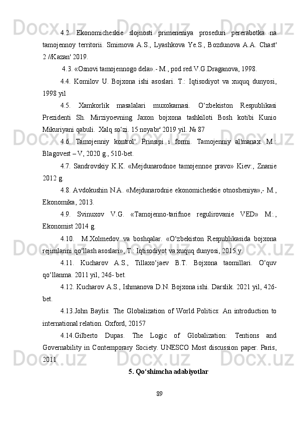 4.2.   Ekonomicheskie   slojnosti   primeneniya   proseduri   pererabotka   na
tamojennoy   territorii.   Smirnova   A.S.,   Lyashkova   Ye.S.,   Bozdunova   A.A.   Chast'
2 //Kazan' 2019.
 4.3. «Osnovi tamojennogo dela».- M., pod red.V.G.Draganova, 1998.
4.4.   Komilov   U.   Bojxona   ishi   asoslari.   T.:   Iqtisodiyot   va   xuquq   dunyosi,
1998 yil
4.5.   Xamkorlik   masalalari   muxokamasi.   O‘zbekiston   Respublikasi
Prezidenti   Sh.   Mirziyoevning   Jaxon   bojxona   tashkiloti   Bosh   kotibi   Kunio
Mikuriyani qabuli.  Xalq so‘zi. 15 noyabr' 2019 yil. № 87
4.6.   Tamojenniy   kontrol'.   Prinsipi   i   formi.   Tamojenniy   al'manax.   M.:
Blagovest – V, 2020 g., 510-bet.
4.7.   Sandrovskiy   K.K.   «Mejdunarodnoe   tamojennoe   pravo»   Kiev:,   Znanie
2012 g.
4.8. Avdokushin  N.A.  «Mejdunarodnie  ekonomicheskie  otnosheniya»,-  M.,
Ekonomika, 2013.
4.9.   Svinuxov   V.G.   «Tamojenno-tarifnoe   regulirovanie   VED»   M:.,
Ekonomist 2014 g.
4.10.     M.Xolmedov   va   boshqalar.   «O‘zbekiston   Respublikasida   bojxona
rejimlarini qo‘llash asoslari», T.: Iqtisodiyot va xuquq dunyosi, 2015 y.
4.11.   Kucharov   A.S.,   Tillaxo‘jaev   B.T.   Bojxona   taomillari.   O‘quv
qo‘llanma. 2011 yil, 246- bet.
4.12. Kucharov A.S., Ishmanova D.N. Bojxona ishi. Darslik. 2021 yil, 426-
bet. 
4.13.John   Baylis.   The   Globalization   of   World   Politics:   An   introduction   to
international relation. Oxford, 20157
4.14.Gilberto   Dupas.   The   Logic   of   Globalization:   Tentions   and
Governability   in   Contemporary   Society.   UNESCO   Most   discussion   paper.   Paris,
2011
5. Qo‘shimcha adabiyotlar
89