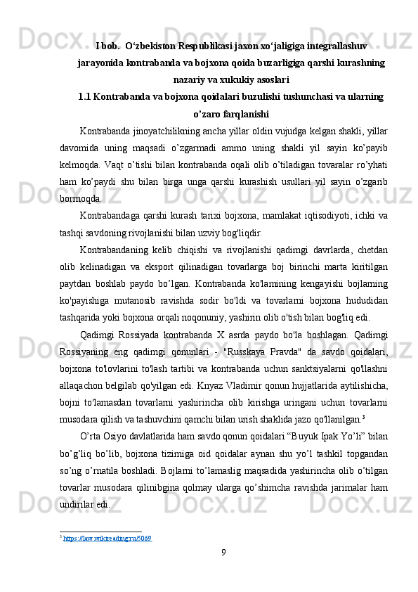 I bob.  O‘zbekiston Respublikasi jaxon xo‘jaligiga integrallashuv
jarayonida kontrabanda va bojxona qoida buzarligiga qarshi kurashning
nazariy va xukukiy asoslari
1.1 Kontrabanda va bojxona qoidalari buzulishi tushunchasi va ularning
o’zaro farqlanishi
Kontrabanda jinoyatchilikning ancha yillar oldin vujudga kelgan shakli, yillar
davomida   uning   maqsadi   o’zgarmadi   ammo   uning   shakli   yil   sayin   ko’payib
kelmoqda. Vaqt  o’tishi  bilan kontrabanda  oqali  olib o’tiladigan tovaralar  ro’yhati
ham   ko’paydi   shu   bilan   birga   unga   qarshi   kurashish   usullari   yil   sayin   o’zgarib
bormoqda.
Kontrabandaga   qarshi   kurash   tarixi   bojxona,   mamlakat   iqtisodiyoti,   ichki   va
tashqi savdoning rivojlanishi bilan uzviy bog'liqdir.
Kontrabandaning   kelib   chiqishi   va   rivojlanishi   qadimgi   davrlarda,   chetdan
olib   kelinadigan   va   eksport   qilinadigan   tovarlarga   boj   birinchi   marta   kiritilgan
paytdan   boshlab   paydo   bo’lgan.   Kontrabanda   ko'lamining   kengayishi   bojlarning
ko'payishiga   mutanosib   ravishda   sodir   bo'ldi   va   tovarlarni   bojxona   hududidan
tashqarida yoki bojxona orqali noqonuniy, yashirin olib o'tish bilan bog'liq edi.
Qadimgi   Rossiyada   kontrabanda   X   asrda   paydo   bo'la   boshlagan.   Qadimgi
Rossiyaning   eng   qadimgi   qonunlari   -   "Russkaya   Pravda"   da   savdo   qoidalari,
bojxona   to'lovlarini   to'lash   tartibi   va   kontrabanda   uchun   sanktsiyalarni   qo'llashni
allaqachon belgilab qo'yilgan edi. Knyaz Vladimir qonun hujjatlarida aytilishicha,
bojni   to'lamasdan   tovarlarni   yashirincha   olib   kirishga   uringani   uchun   tovarlarni
musodara qilish va tashuvchini qamchi bilan urish shaklida jazo qo'llanilgan. 3
O’rta Osiyo davlatlarida ham savdo qonun qoidalari “Buyuk Ipak Yo’li” bilan
bo’g’liq   bo’lib,   bojxona   tizimiga   oid   qoidalar   aynan   shu   yo’l   tashkil   topgandan
so’ng o’rnatila  boshladi.  Bojlarni   to’lamaslig  maqsadida  yashirincha  olib  o’tilgan
tovarlar   musodara   qilinibgina   qolmay   ularga   qo’shimcha   ravishda   jarimalar   ham
undirilar edi.
3
  https://law.wikireading.ru/5069  
9 