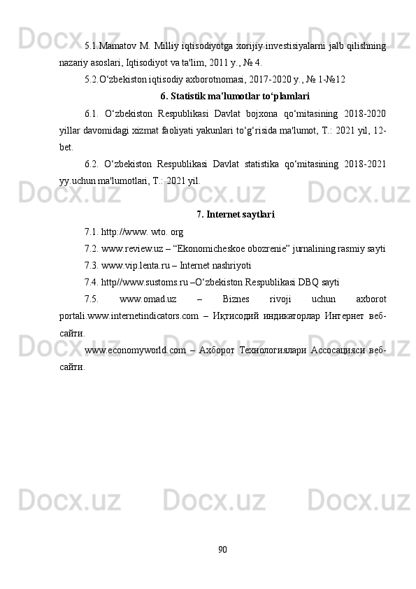 5.1.Mamatov M. Milliy iqtisodiyotga xorijiy investisiyalarni  jalb qilishning
nazariy asoslari, Iqtisodiyot va ta'lim, 2011 y., № 4.
5.2.O‘zbekiston iqtisodiy axborotnomasi, 2017-2020 y., № 1-№12
6. Statistik ma'lumotlar to‘plamlari
6.1.   O‘zbekiston   Respublikasi   Davlat   bojxona   qo‘mitasining   2018-2020
yillar davomidagi xizmat faoliyati yakunlari to‘g‘risida ma'lumot, T.: 2021 yil, 12-
bet.
6.2.   O‘zbekiston   Respublikasi   Davlat   statistika   qo‘mitasining   2018-2021
yy.uchun ma'lumotlari, T.: 2021 yil.
7. Internet saytlari
7.1. http://www. wto. org
7.2. www.review.uz – “Ekonomicheskoe obozrenie” jurnalining rasmiy sayti
7.3. www.vip.lenta.ru – Internet nashriyoti
7.4. http//www.sustoms.ru –O‘zbekiston Respublikasi DBQ sayti
7.5.   www.omad.uz   –   Biznes   rivoji   uchun   axborot
portali. www.internetindicators.com   –   Иқтисодий   индикаторлар   Интернет   веб-
сайти.
www.economyworld.com   –   Ахборот   Технологиялари   Ассосацияси   веб-
сайти.
90 