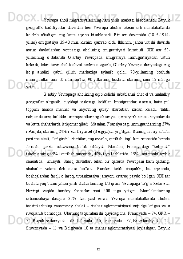          Yevropa aholi migratsiyalarining ham yirik markazi hisoblanadi. Buyuk
geografik   kashfiyotlar   davridan   beri   Yevropa   aholisi   okean   orti   mamlakatlarda
ko'chib   o'tadigan   eng   katta   region   hisoblanadi.   Bir   asr   davomida   (1815-1914-
yillar)   emigratsiya  35-40  mln.  kishini   qamrab   oldi.  Ikkinchi  jahon  urushi  davrida
ayrim   davlatlardan   yoppasiga   aholining   emigratsiyasi   kuzatildi.   XX   asr   50-
yillarining   o`rtalarida   G`arbiy   Yevropada   emigratsiya   immigratsiyadan   ustun
kelardi,  lekin  keyinchalik  ahvol   keskin  o`zgarib,  G`arbiy  Yevropa  dunyodagi  eng
ko`p   aholini   qabul   qilish   markaziga   aylanib   qoldi.   70-yillarning   boshida
immigrantlar   soni   10   mln.   bo`lsa,   90-yillarning   boshida   ularning   soni   15   mln.ga
yetdi.
      G`arbiy Yevropaga aholining oqib kelishi sabablarini chet el va mahalliy
geograflar   o`rganib,   quyidagi   xulosaga   keldilar.   Immigrantlar,   asosan,   katta   pul
toppish   hamda   mehnat   va   hayotning   qulay   sharoitlari   izidan   keladi.   Tahlil
natijasida aniq bo`ldiki, immigrantlarning aksariyat qismi yirik sanoat rayonlarida
va katta shaharlarda istiqomat qiladi. Masalan, Fransiyadagi immigrantlarning 37%
i Parijda, ularning 24% i esa Bryussel (Belgiya)da yig`ilgan. Buning asosiy sababi
past malakali, "kelgindi” ishchilar, eng avvalo, qurilish, tog`-kon sanoatida hamda
farrosh,   gazeta   sotuvchisi   bo`lib   ishlaydi.   Masalan,   Fransiyadagi   "kelgindi”
ishchilarning 45% i qurilish sanoatida, 40% i yo`l ishlarida, 15% i avtomobilsozlik
sanoatida     ishlaydi.   Sharq   davlatlari   bilan   bir   qatorda   Yevropani   ham   qadimgi
shaharlar   vatani   deb   atasa   bo`ladi.   Bundan   kelib   chiqadiki,   bu   regionda,
boshqalardan farqli o`laroq, urbanizatsiya jarayoni ertaroq paydo bo`lgan. XX asr
boshidayoq butun jahon yirik shaharlarining 1/3 qismi Yevropaga to`g`ri kelar edi.
Hozirgi   vaqtda   bunday   shaharlar   soni   400   taga   yetgan.   Mamlakatlarning
urbanizatsiya   darajasi   80%   dan   past   emas.   Yevropa   mamlakatlarida   aholini
taqsimlashning   zamonaviy   shakli   –   shahar   aglomeratsiyasi   vujudga   kelgan   va   u
rivojlanib bormoqda. Ularning taqsimlanishi quyidagicha: Fransiyada – 74, GFR –
72, Buyuk Britaniyada – 68, Italiyada – 56, Ispaniyada – 37, Niderlandiyada – 22,
Shvetsiyada   –   11   va   Belgiyada   10   ta   shahar   aglomeratsiyasi   joylashgan.   Buyuk
12 