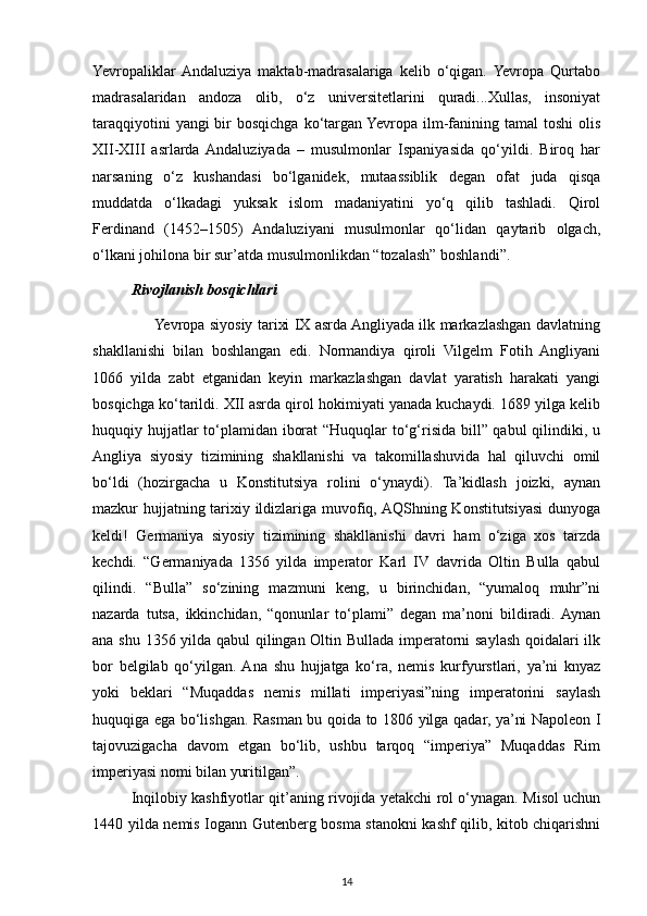Yevropaliklar  Andaluziya   maktab-madrasalariga   kelib   o‘qigan.  Yevropa   Qurtabo
madrasalaridan   andoza   olib,   o‘z   universitetlarini   quradi...Xullas,   insoniyat
taraqqiyotini  yangi  bir  bosqichga  ko‘targan  Yevropa ilm-fanining tamal  toshi  olis
XII-XIII   asrlarda  Andaluziyada   –   musulmonlar   Ispaniyasida   qo‘yildi.   Biroq   har
narsaning   o‘z   kushandasi   bo‘lganidek,   mutaassiblik   degan   ofat   juda   qisqa
muddatda   o‘lkadagi   yuksak   islom   madaniyatini   yo‘q   qilib   tashladi.   Qirol
Ferdinand   (1452–1505)   Andaluziyani   musulmonlar   qo‘lidan   qaytarib   olgach,
o‘lkani johilona bir sur’atda musulmonlikdan “tozalash” boshlandi”.
Rivojlanish bosqichlari
         Yevropa siyosiy tarixi IX asrda Angliyada ilk markazlashgan davlatning
shakllanishi   bilan   boshlangan   edi.   Normandiya   qiroli   Vilgelm   Fotih   Angliyani
1066   yilda   zabt   etganidan   keyin   markazlashgan   davlat   yaratish   harakati   yangi
bosqichga ko‘tarildi. XII asrda qirol hokimiyati yanada kuchaydi. 1689 yilga kelib
huquqiy hujjatlar  to‘plamidan iborat  “Huquqlar  to‘g‘risida bill” qabul  qilindiki, u
Angliya   siyosiy   tizimining   shakllanishi   va   takomillashuvida   hal   qiluvchi   omil
bo‘ldi   (hozirgacha   u   Konstitutsiya   rolini   o‘ynaydi).   Ta’kidlash   joizki,   aynan
mazkur hujjatning tarixiy ildizlariga muvofiq, AQShning Konstitutsiyasi dunyoga
keldi!   Germaniya   siyosiy   tizimining   shakllanishi   davri   ham   o‘ziga   xos   tarzda
kechdi.   “Germaniyada   1356   yilda   imperator   Karl   IV   davrida   Oltin   Bulla   qabul
qilindi.   “Bulla”   so‘zining   mazmuni   keng,   u   birinchidan,   “yumaloq   muhr”ni
nazarda   tutsa,   ikkinchidan,   “qonunlar   to‘plami”   degan   ma’noni   bildiradi.  Aynan
ana shu 1356 yilda qabul qilingan Oltin Bullada imperatorni saylash qoidalari ilk
bor   belgilab   qo‘yilgan.  Ana   shu   hujjatga   ko‘ra,   nemis   kurfyurstlari,   ya’ni   knyaz
yoki   beklari   “Muqaddas   nemis   millati   imperiyasi”ning   imperatorini   saylash
huquqiga ega bo‘lishgan. Rasman bu qoida to 1806 yilga qadar, ya’ni Napoleon I
tajovuzigacha   davom   etgan   bo‘lib,   ushbu   tarqoq   “imperiya”   Muqaddas   Rim
imperiyasi nomi bilan yuritilgan”.
Inqilobiy kashfiyotlar qit’aning rivojida yetakchi rol o‘ynagan. Misol uchun
1440 yilda nemis Iogann Gutenberg bosma stanokni kashf qilib, kitob chiqarishni
14 