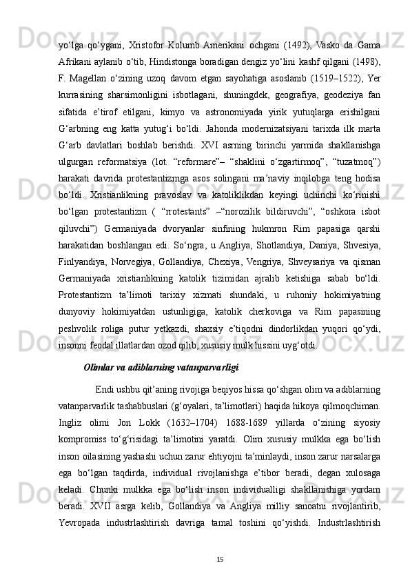 yo‘lga   qo‘ygani,   Xristofor   Kolumb  Amerikani   ochgani   (1492),   Vasko   da   Gama
Afrikani aylanib o‘tib, Hindistonga boradigan dengiz yo‘lini kashf qilgani (1498),
F.   Magellan   o‘zining   uzoq   davom   etgan   sayohatiga   asoslanib   (1519–1522),  Yer
kurrasining   sharsimonligini   isbotlagani,   shuningdek,   geografiya,   geodeziya   fan
sifatida   e’tirof   etilgani,   kimyo   va   astronomiyada   yirik   yutuqlarga   erishilgani
G‘arbning   eng   katta   yutug‘i   bo‘ldi.   Jahonda   modernizatsiyani   tarixda   ilk   marta
G‘arb   davlatlari   boshlab   berishdi.   XVI   asrning   birinchi   yarmida   shakllanishga
ulgurgan   reformatsiya   (lot.   “reformare”–   “shaklini   o‘zgartirmoq”,   “tuzatmoq”)
harakati   davrida   protestantizmga   asos   solingani   ma’naviy   inqilobga   teng   hodisa
bo‘ldi.   Xristianlikning   pravoslav   va   katoliklikdan   keyingi   uchinchi   ko‘rinishi
bo‘lgan   protestantizm   (   “rrotestants”   –“norozilik   bildiruvchi”,   “oshkora   isbot
qiluvchi”)   Germaniyada   dvoryanlar   sinfining   hukmron   Rim   papasiga   qarshi
harakatidan   boshlangan   edi.   So‘ngra,   u  Angliya,   Shotlandiya,   Daniya,   Shvesiya,
Finlyandiya,   Norvegiya,   Gollandiya,   Chexiya,   Vengriya,   Shveysariya   va   qisman
Germaniyada   xristianlikning   katolik   tizimidan   ajralib   ketishiga   sabab   bo‘ldi.
Protestantizm   ta’limoti   tarixiy   xizmati   shundaki,   u   ruhoniy   hokimiyatning
dunyoviy   hokimiyatdan   ustunligiga,   katolik   cherkoviga   va   Rim   papasining
peshvolik   roliga   putur   yetkazdi,   shaxsiy   e’tiqodni   dindorlikdan   yuqori   qo‘ydi,
insonni feodal illatlardan ozod qilib, xususiy mulk hissini uyg‘otdi.
Olimlar va adiblarning vatanparvarligi
     Endi ushbu qit’aning rivojiga beqiyos hissa qo‘shgan olim va adiblarning
vatanparvarlik tashabbuslari (g‘oyalari, ta’limotlari) haqida hikoya qilmoqchiman.
Ingliz   olimi   Jon   Lokk   (1632–1704)   1688-1689   yillarda   o‘zining   siyosiy
kompromiss   to‘g‘risidagi   ta’limotini   yaratdi.   Olim   xususiy   mulkka   ega   bo‘lish
inson oilasining yashashi uchun zarur ehtiyojni ta’minlaydi, inson zarur narsalarga
ega   bo‘lgan   taqdirda,   individual   rivojlanishga   e’tibor   beradi,   degan   xulosaga
keladi.   Chunki   mulkka   ega   bo‘lish   inson   individualligi   shakllanishiga   yordam
beradi.   XVII   asrga   kelib,   Gollandiya   va   Angliya   milliy   sanoatni   rivojlantirib,
Yevropada   industrlashtirish   davriga   tamal   toshini   qo‘yishdi.   Industrlashtirish
15 
