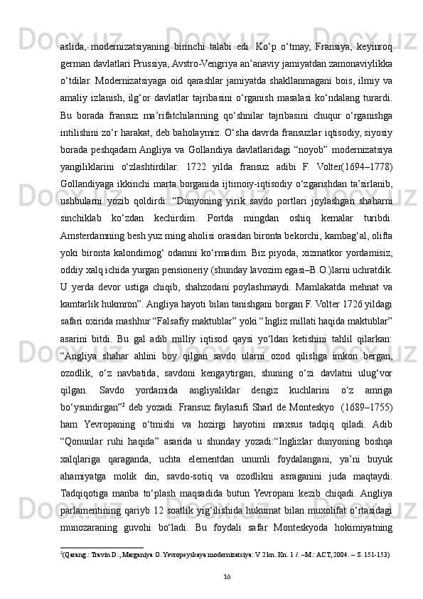 aslida,   modernizatsiyaning   birinchi   talabi   edi.   Ko‘p   o‘tmay,   Fransiya,   keyinroq
german davlatlari Prussiya, Avstro-Vengriya an’anaviy jamiyatdan zamonaviylikka
o‘tdilar.   Modernizatsiyaga   oid   qarashlar   jamiyatda   shakllanmagani   bois,   ilmiy   va
amaliy   izlanish,   ilg‘or   davlatlar   tajribasini   o‘rganish   masalasi   ko‘ndalang   turardi.
Bu   borada   fransuz   ma’rifatchilarining   qo‘shnilar   tajribasini   chuqur   o‘rganishga
intilishini zo‘r harakat, deb baholaymiz. O‘sha davrda fransuzlar iqtisodiy, siyosiy
borada   peshqadam  Angliya   va   Gollandiya   davlatlaridagi   “noyob”   modernizatsiya
yangiliklarini   o‘zlashtirdilar.   1722   yilda   fransuz   adibi   F.   Volter(1694–1778)
Gollandiyaga ikkinchi  marta borganida ijtimoiy-iqtisodiy o‘zgarishdan ta’sirlanib,
ushbularni   yozib   qoldirdi:   “Dunyoning   yirik   savdo   portlari   joylashgan   shaharni
sinchiklab   ko‘zdan   kechirdim.   Portda   mingdan   oshiq   kemalar   turibdi.
Amsterdamning besh yuz ming aholisi orasidan bironta bekorchi, kambag‘al, olifta
yoki   bironta  kalondimog‘   odamni   ko‘rmadim.  Biz   piyoda,   xizmatkor   yordamisiz,
oddiy xalq ichida yurgan pensioneriy (shunday lavozim egasi–B.O.)larni uchratdik.
U   yerda   devor   ustiga   chiqib,   shahzodani   poylashmaydi.   Mamlakatda   mehnat   va
kamtarlik hukmron”. Angliya hayoti bilan tanishgani borgan F. Volter 1726 yildagi
safari oxirida mashhur “Falsafiy maktublar” yoki “Ingliz millati haqida maktublar”
asarini   bitdi.   Bu   gal   adib   milliy   iqtisod   qaysi   yo‘ldan   ketishini   tahlil   qilarkan:
“Angliya   shahar   ahlini   boy   qilgan   savdo   ularni   ozod   qilishga   imkon   bergan,
ozodlik,   o‘z   navbatida,   savdoni   kengaytirgan,   shuning   o‘zi   davlatni   ulug‘vor
qilgan.   Savdo   yordamida   angliyaliklar   dengiz   kuchlarini   o‘z   amriga
bo‘ysundirgan” 2
  deb yozadi. Fransuz faylasufi  Sharl  de Monteskyo   (1689–1755)
ham   Yevropaning   o‘tmishi   va   hozirgi   hayotini   maxsus   tadqiq   qiladi.   Adib
“Qonunlar   ruhi   haqida”   asarida   u   shunday   yozadi:“Inglizlar   dunyoning   boshqa
xalqlariga   qaraganda,   uchta   elementdan   unumli   foydalangani,   ya’ni   buyuk
ahamiyatga   molik   din,   savdo-sotiq   va   ozodlikni   asraganini   juda   maqtaydi.
Tadqiqotiga   manba   to‘plash   maqsadida   butun   Yevropani   kezib   chiqadi.  Angliya
parlamentining   qariyb  12   soatlik   yig‘ilishida   hukumat   bilan   muxolifat   o‘rtasidagi
munozaraning   guvohi   bo‘ladi.   Bu   foydali   safar   Monteskyoda   hokimiyatning
2
(Qarang.: Travin D., Marganiya O. Yevropeyskaya modernizatsiya: V 2 kn. Kn. 1 /. –M.: ACT, 2004. – S. 151-153)
16 