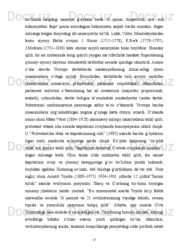 bo‘linishi   haqidagi   nazariya   g‘oyasini   berdi.   U   qonun   chiqaruvchi,   ijro,   sud
hokimiyatlari   faqat   qonun   asosidagina   hokimiyatni   saqlab   turishi   mumkin,   degan
xulosaga kelgan dunyodagi ilk nazariyotchi bo‘ldi. Lokk, Volter, Monteskyolardan
keyin   siyosiy   fikrlar   rivojini   J.   Russo   (1712–1778),   E.Berk   (1729–1797),
J.Medison (1751–1836) kabi olimlar ajoyib nazariyalari bilan boyitdilar. Shunday
qilib, bir asr mobaynida keng quloch yoygan ma’rifatchilik harakati fuqarolarning
ijtimoiy-siyosiy hayotini demokratik tartibotlar asosida qurishga ishontirdi. Ammo
o‘sha   davrda   Yevropa   davlatlarida   madaniyatlarning   xilma-xilligi   ayrim
muammolarni   o‘rtaga   qo‘ydi.   Birinchidan,   davlatlarda   turli   siyosiy   modellar
(konstitutsion   monarxiya,   prezidentlik,   parlament   respublikasi);   ikkinchidan,
parlament   saylovini   o‘tkazishning   har   xil   mexanizmi   (majoritar,   proporsional,
aralash);   uchinchidan,   davlat   birligini   ta’minlashda   yondashuvlar   (unitar   davlat,
federatsiya)   modernizatsiya   jarayoniga   salbiy   ta’sir   o‘tkazardi.   Yevropa   barcha
muammolarni   uyg‘unlashtirgan   yagona   g‘oyaga   katta   ehtiyoj   sezardi.   O‘shanda
nemis olimi Maks Veber (1864–1920) zamonaviy axloqiy nazariyalarni tahlil qilib,
protestant etikasi ruhi asosida kapitalizm rivojlanishi konsepsiyasini ishlab chiqdi.
U   “Protestantcha   etika   va   kapitalizmning   ruhi”   (1905)   asarida   barcha   g‘oyalarini
ilgari   surib,   markscha   ta’limotga   qarshi   chiqdi.   Ko‘plab   dinlarning   “xo‘jalik
etika”sini qiyosiy tahlil qilib, “kapitalizm dastavval G‘arbda rivojlanishi mumkin”,
degan   xulosaga   keldi.   Olim   dinlar   ichki   mohiyatini   tahlil   qilib,   din   sanoat
kapitalizmi   rivoji   va   ijtimoiy   taraqqiyotga   g‘ov   bo‘lishini   yaxshi   tushundi,
boylikka   egalikni   Xudoning   ne’mati,   deb   bilishga   g‘arbliklarni   da’vat   etdi.  Yirik
ingliz   olimi   Arnold   Toynbi   (1889–1975)   1934–1961   yillarda   12   jildlik“Tarixni
bilish”   asarida   evolyusion   jarayonlar,   Sharq   va   G‘arbning   bir-birini   boyitgan
umumiy   jihatlarini   yaxshi   yoritadi.   “Bu   monumental   asarda   Toynbi   ko‘p   faktik
materiallar   asosida   26   jamiyat   va   21   sivilizatsiyaning   vujudga   kelishi,   ravnaq
topishi   va   yemirilishi   jarayonini   tadqiq   qildi”.   Albatta,   ular   orasida   O‘rta
Osiyonikiga ham alohida o‘rin ajratilgan edi. Toynbining birinchi xizmati, keyingi
avlodlarga   bebaho   o‘lmas   asarini   yozib   qoldirgan   bo‘lsa,   ikkinchisi,
sivilizatsiyalarning sinishi, tanazzul bosqichlariga jamiyatdagi ichki portlash sabab
17 