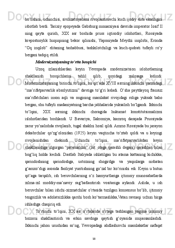 bo‘lishini, uchinchisi, sivilizatsiyalarni rivojlantiruvchi kuch ijodiy elita ekanligini
isbotlab berdi. Tarixiy epopeyada Gabsburg monarxiyasi davrida imperator Iosif II
ning   qayta   qurish,   XIX   asr   boshida   pruss   iqtisodiy   islohotlari,   Rossiyada
krepostnoylik   huquqining   bekor   qilinishi,   Yaponiyada   Meydzi   inqilobi,   Eronda
“Oq   inqilob”   elitaning   tashabbusi,   tashkilotchiligi   va   kuch-qudrati   tufayli   ro‘y
bergani tadqiq etildi.
Modernizatsiyaning to‘rtta bosqichi
Uzoq   izlanishlardan   keyin   Yevropada   modernizatsion   islohotlarning
shakllanish   bosqichlarini   tahlil   qilib,   quyidagi   xulosaga   kelindi:
Modernizatsiyaning birinchi to‘lqini, bu qit’ada XVIII asrning ikkinchi yarmidagi
“ma’rifatparvarlik   absolyutizmi”   davriga   to‘g‘ri   keladi.   O‘sha   paytdayoq   fransuz
ma’rifatchilari   inson   aqli   va   ongining   mamlakat   rivojidagi   roliga   yuksak   baho
bergan, shu tufayli madaniyatning barcha jabhalarida yuksalish bo‘lgandi. Ikkinchi
to‘lqini,   XIX   asrning   ikkinchi   choragida   hukumat   konstitutsionalizmi
islohotlaridan   boshlandi.   U   Bavariya,   Saksoniya,   kamroq   darajada   Prussiyada
zarur yo‘nalishda rivojlanib, tugal shaklni hosil qildi. Ammo Rossiyada bu jarayon
dekabrchilar   qo‘zg‘olonidan   (1925)   keyin   vaqtincha   to‘xtab   qoldi   va   u   keyingi
rivojlanishdan   chekindi.   Uchinchi   to‘lqini,   ma’rifatparvarlikdan   keyin
shakllanishga   ulgurgan   “paternalizm”   (lot.   otaga   qarashli   degani)   qarashlari   bilan
bog‘liq   holda   kechdi.   Dastlab   Italiyada   ishlatilgan   bu   atama   kattaning   kichikka,
qarindoshning   qarindoshga,   ustozning   shogirdga   va   yaqinlarga   nisbatan
g‘amxo‘rligi asosida faoliyat yuritishning go‘zal bir ko‘rinishi edi. Keyin u butun
qit’aga   tarqalib,   ish   beruvchilarning   o‘z   hamyurtlariga   ijtimoiy   munosabatlarda
xilma-xil   moddiy-ma’naviy   rag‘batlantirish   vositasiga   aylandi.   Aslida,   u   ish
beruvchilar   bilan ishchi-xizmatchilar   o‘rtasida  tuzilgan  konsensus  bo‘lib,  ijtimoiy
tengsizlik va adolatsizlikka qarshi bosh ko‘tarmaslikka,Vatan ravnaqi uchun birga
ishlashga chaqiriq edi.
To‘rtinchi   to‘lqini,   XX   asr   o‘rtalarida   o‘rtaga   tashlangan   yagona   umumiy
bozorni   shakllantirish   va   erkin   savdoga   qaytish   g‘oyasida   mujassamlashdi.
Ikkinchi   jahon   urushidan   so‘ng,   Yevropadagi   ahdlashuvchi   mamlakatlar   nafaqat
18 