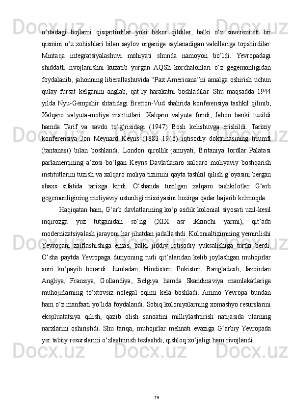 o‘rtadagi   bojlarni   qisqartirdilar   yoki   bekor   qildilar,   balki   o‘z   suvereniteti   bir
qismini o‘z xohishlari bilan saylov organiga saylanadigan vakillariga topshirdilar.
Mintaqa   integratsiyalashuvi   mohiyati   shunda   namoyon   bo‘ldi.   Yevropadagi
shiddatli   rivojlanishni   kuzatib   yurgan   AQSh   korchalonlari   o‘z   gegemonligidan
foydalanib,   jahonning  liberallashuvida   “Pax  Americana”ni   amalga  oshirish  uchun
qulay   fursat   kelganini   anglab,   qat’iy   harakatni   boshladilar.   Shu   maqsadda   1944
yilda Nyu-Gempshir  shtatidagi  Bretton-Vud shahrida konferensiya tashkil  qilinib,
Xalqaro   valyuta-moliya   institutlari:   Xalqaro   valyuta   fondi,   Jahon   banki   tuzildi
hamda   Tarif   va   savdo   to‘g‘risidagi   (1947)   Bosh   kelishuvga   erishildi.   Tarixiy
konferensiya   Jon   Meynard   Keyns   (1883–1946)   iqtisodiy   doktrinasining   triumfi
(tantanasi)   bilan   boshlandi.   London   qirollik   jamiyati,   Britaniya   lordlar   Palatasi
parlamentining   a’zosi   bo‘lgan   Keyns   Davlatlararo   xalqaro   moliyaviy   boshqarish
institutlarini tuzish va xalqaro moliya tizimini qayta tashkil qilish g‘oyasini bergan
shaxs   sifatida   tarixga   kirdi.   O‘shanda   tuzilgan   xalqaro   tashkilotlar   G‘arb
gegemonligining moliyaviy ustunligi missiyasini hozirga qadar bajarib kelmoqda.
Haqiqatan ham, G‘arb davlatlarining ko‘p asrlik kolonial  siyosati  uzil-kesil
inqirozga   yuz   tutganidan   so‘ng   (XIX   asr   ikkinchi   yarmi),   qit’ada
modernizatsiyalash jarayoni har jihatdan jadallashdi. Kolonialtizimning yemirilishi
Yevropani   zaiflashishiga   emas,   balki   jiddiy   iqtisodiy   yuksalishiga   turtki   berdi.
O‘sha   paytda  Yevropaga   dunyoning   turli   qit’alaridan   kelib   joylashgan   muhojirlar
soni   ko‘payib   borardi.   Jumladan,   Hindiston,   Pokiston,   Bangladesh,   Jazoirdan
Angliya,   Fransiya,   Gollandiya,   Belgiya   hamda   Skandinaviya   mamlakatlariga
muhojirlarning   to‘xtovsiz   nolegal   oqimi   kela   boshladi.   Ammo   Yevropa   bundan
ham o‘z manfaati yo‘lida foydalandi. Sobiq koloniyalarning xomashyo resurslarini
ekspluatatsiya   qilish,   qazib   olish   sanoatini   milliylashtirish   natijasida   ularning
narxlarini   oshirishdi.   Shu   tariqa,   muhojirlar   mehnati   evaziga   G‘arbiy  Yevropada
yer tabiiy resurslarini o‘zlashtirish tezlashdi, qishloq xo‘jaligi ham rivojlandi.
19 