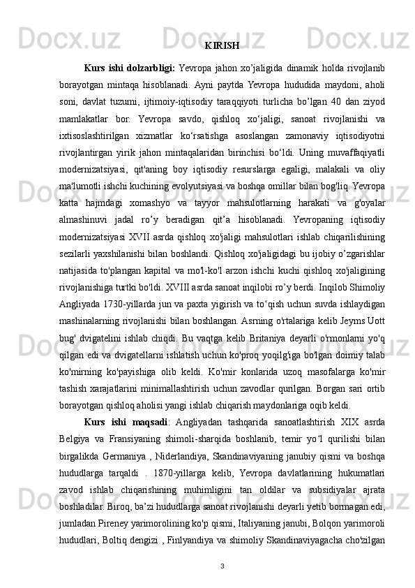 KIRISH
Kurs   ishi   dolzarbligi:   Yevropa   jahon   xo’jaligida   dinamik   holda   rivojlanib
borayotgan   mintaqa   hisoblanadi.  Ayni   paytda   Yevropa   hududida   maydoni,   aholi
soni,   davlat   tuzumi,   ijtimoiy-iqtisodiy   taraqqiyoti   turlicha   bo’lgan   40   dan   ziyod
mamlakatlar   bor.   Yevropa   savdo,   qishloq   xo‘jaligi,   sanoat   rivojlanishi   va
ixtisoslashtirilgan   xizmatlar   ko‘rsatishga   asoslangan   zamonaviy   iqtisodiyotni
rivojlantirgan   yirik   jahon   mintaqalaridan   birinchisi   bo‘ldi.   Uning   muvaffaqiyatli
modernizatsiyasi,   qit'aning   boy   iqtisodiy   resurslarga   egaligi,   malakali   va   oliy
ma'lumotli ishchi kuchining evolyutsiyasi va boshqa omillar bilan bog'liq. Yevropa
katta   hajmdagi   xomashyo   va   tayyor   mahsulotlarning   harakati   va   g'oyalar
almashinuvi   jadal   ro’y   beradigan   qit’a   hisoblanadi.   Yevropaning   iqtisodiy
modernizatsiyasi   XVII   asrda   qishloq   xo'jaligi   mahsulotlari   ishlab   chiqarilishining
sezilarli yaxshilanishi bilan boshlandi. Qishloq xo'jaligidagi bu ijobiy o’zgarishlar
natijasida   to'plangan   kapital   va   mo'l-ko'l   arzon   ishchi   kuchi   qishloq   xo'jaligining
rivojlanishiga turtki bo'ldi. XVIII asrda sanoat inqilobi ro’y berdi. Inqilob Shimoliy
Angliyada 1730-yillarda jun va paxta yigirish va to qish uchun suvda ishlaydiganʻ
mashinalarning rivojlanishi bilan boshlangan. Asrning o'rtalariga kelib Jeyms Uott
bug'   dvigatelini   ishlab   chiqdi.   Bu   vaqtga   kelib   Britaniya   deyarli   o'rmonlarni   yo'q
qilgan edi va dvigatellarni ishlatish uchun ko'proq yoqilg'iga bo'lgan doimiy talab
ko'mirning   ko'payishiga   olib   keldi.   Ko'mir   konlarida   uzoq   masofalarga   ko'mir
tashish   xarajatlarini   minimallashtirish   uchun   zavodlar   qurilgan.   Borgan   sari   ortib
borayotgan qishloq aholisi yangi ishlab chiqarish maydonlariga oqib keldi. 
Kurs   ishi   maqsadi :   Angliyadan   tashqarida   sanoatlashtirish   XIX   asrda
Belgiya   va   Fransiyaning   shimoli-sharqida   boshlanib,   temir   yo l   qurilishi   bilan	
ʻ
birgalikda   Germaniya   ,   Niderlandiya,   Skandinaviyaning   janubiy   qismi   va   boshqa
hududlarga   tarqaldi   .   1870-yillarga   kelib,   Yevropa   davlatlarining   hukumatlari
zavod   ishlab   chiqarishining   muhimligini   tan   oldilar   va   subsidiyalar   ajrata
boshladilar. Biroq, ba’zi hududlarga sanoat rivojlanishi deyarli yetib bormagan edi,
jumladan Pireney yarimorolining ko'p qismi, Italiyaning janubi, Bolqon yarimoroli
hududlari, Boltiq dengizi , Finlyandiya va shimoliy Skandinaviyagacha cho'zilgan
3 