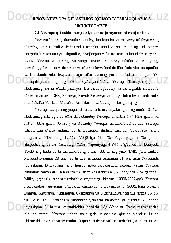 II.BOB. YEVROPA QIT’ASINING IQTISODIY TARMOQLARIGA
UMUMIY TA’RIF.
2.1  Yevropa qit’asida integratsiyalashuv jarayononini rivojlanishi.
Yevropa  bugungi   dunyoda  iqtisodiy,   fan-texnika  va   madaniy  salohiyatining
ulkanligi   va   serqirraligi,   industrial   tarmoqlar,   aholi   va   shaharlarning   juda   yuqori
darajada konsentratsiyalashganligi, rivojlangan infratuzilmasi bilan alohida ajralib
turadi.   Yevropada   qadimgi   va   yangi   davrlar,   an’anaviy   sohalar   va   eng   yangi
texnologiyalar, tarixiy shaharlar va o‘ta madaniy landshaftlar, bahaybat aeroportlar
va   transkontinental   tezyurar   magistrallar   o'zining   yorqi   n   ifodasini   topgan.   Yer
quruqlik   yuzasining   atigi   5%   ni   egallagani   holda,   Yevropa   (Rossiyasiz)   jahon
aholisining   8%   ni   o'zida   jamlaydi.   Bu   yerda   iqtisodiy   va   demografik   salohiyati
ulkan davlatlar - GFR, Fransiya, Buyuk Britaniya va Italiya bilan bir qatorda mitti
mamlakatlar Vatikan, Monako, San-Marino va boshqalar keng tarqalgan.
Yеvrора dunyoning yuqori darajada urbanizatsiyalashgan regionidir. Shahar
aholisining   salmog`i   65-68%   dan   (Janubiy  Yevropa   davlatlari)   74-92%   gacha   va
hatto,   100%   gacha   (G`arbiy   va   Shimoliy  Yevropa   mamlakatlari)   boradi.  Yevropa
Ittifoqining   o‘zida   salkam   50   ta   millioner   shahari   mavjud.   Yevropaga   jahon
miqyosida   YIM   ning   19,6%i   (AQSHga   18,3   %,   Yaponiyaga   5,3%),   jahon
eksportining   12,1%i   (AQSHga   8,2%,  Yaponiyaga   4,8%)   to‘g‘ri   keladi.   Dunyoda
YMD   eng   katta   10   ta   mamlakatning   5   tasi,   100   ta   eng   yirik   TMK   (Transmilliy
korporatsiya)ning   28   tasi,   20   ta   eng   salmoqli   bankning   11   tasi   ham   Yevropada
joylashgan.   Dunyodagi   jami   horijiy   investitsiyalarning   salkam   yarmi   Yevropa
davlatlari tomonidan jalb qilinadi (ushbu ko'rsatkich AQSH bo'yicha 20% ga teng).
Milliy   (global)   raqobatbardoshlik   reytingiga   binoan   (2008-2009-yy.)   Yevropa
mamlakatlari   quyidagi   o`rinlarni   egallaydi:   Shveysariya   2   (AQSHdan   keyin),
Daniya,  Shvetsiya,   Finlandiya,   Germaniya   va  Niderlandiya   tegishli   tarzda  3,4,6,7
va   8-o`rinlarni.   Yevropada   jahonning   yetakchi   bank-moliya   markazi   -   London
joylashgan.   U   barcha   ko'rsatkichlar   bo'yicha   Nyu-York   va   Tokio   shaharlaridan
oldinda   turadi.   Yevropa   jahon   xo'jaligida   sanoat   va   qishloq   xo'jaligi   ishlab
chiqarishi, tovarlar va xizmatlar eksporti, oltin va valuta zaxiralari, xalqaro turizm
21 