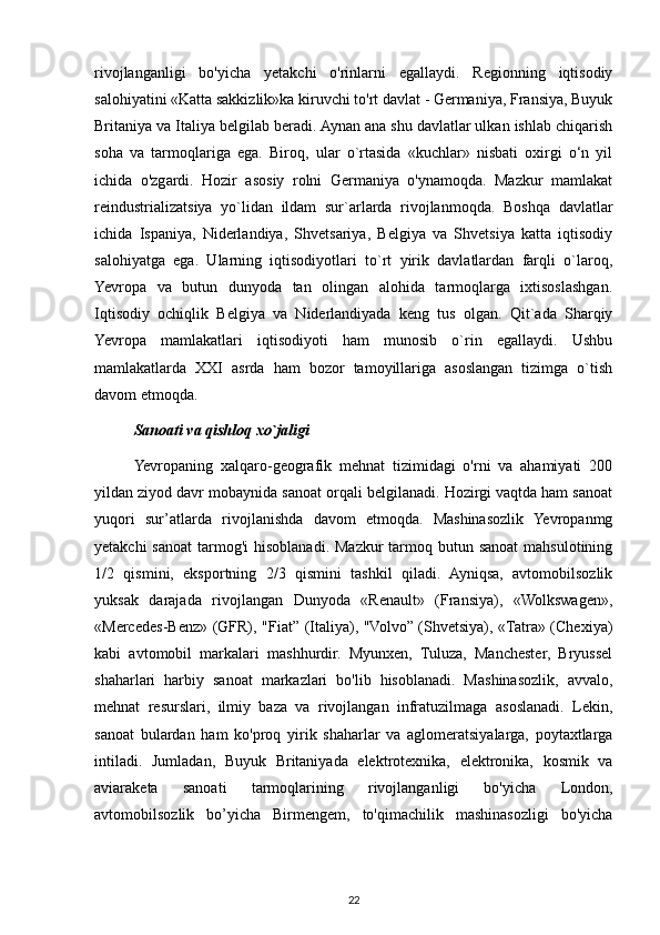 rivojlanganligi   bo'yicha   yetakchi   o'rinlarni   egallaydi.   Regionning   iqtisodiy
salohiyatini «Katta sakkizlik»ka kiruvchi to'rt davlat - Germaniya, Fransiya, Buyuk
Britaniya va Italiya belgilab beradi. Aynan ana shu davlatlar ulkan ishlab chiqarish
soha   va   tarmoqlariga   ega.   Biroq,   ular   о`rtasida   «kuchlar»   nisbati   oxirgi   o‘n   yil
ichida   o'zgardi.   Hozir   asosiy   rolni   Germaniya   o'ynamoqda.   Mazkur   mamlakat
reindustrializatsiya   yo`lidan   ildam   sur`arlarda   rivojlanmoqda.   Boshqa   davlatlar
ichida   Ispaniya,   Niderlandiya,   Shvetsariya,   Belgiya   va   Shvetsiya   katta   iqtisodiy
salohiyatga   ega.   Ularning   iqtisodiyotlari   to`rt   yirik   davlatlardan   farqli   o`laroq,
Yevropa   va   butun   dunyoda   tan   olingan   alohida   tarmoqlarga   ixtisoslashgan.
Iqtisodiy   ochiqlik   Belgiya   va   Niderlandiyada   keng   tus   olgan.   Qit`ada   Sharqiy
Yevropa   mamlakatlari   iqtisodiyoti   ham   munosib   o`rin   egallaydi.   Ushbu
mamlakatlarda   XXI   asrda   ham   bozor   tamoyillariga   asoslangan   tizimga   o`tish
davom etmoqda. 
Sanoati va qishloq xo`jaligi
Yevropaning   xalqaro-geografik   mehnat   tizimidagi   o'rni   va   ahamiyati   200
yildan ziyod davr mobaynida sanoat orqali belgilanadi. Hozirgi vaqtda ham sanoat
yuqori   sur’atlarda   rivojlanishda   davom   etmoqda.   Mashinasozlik   Yevropanmg
yetakchi  sanoat  tarmog'i  hisoblanadi. Mazkur  tarmoq butun sanoat  mahsulotining
1/2   qismini,   eksportning   2/3   qismini   tashkil   qiladi.   Ayniqsa,   avtomobilsozlik
yuksak   darajada   rivojlangan   Dunyoda   «Renault»   (Fransiya),   «Wolkswagen»,
«Mercedes-Benz» (GFR), "Fiat” (Italiya), "Volvo” (Shvetsiya), «Tatra» (Chexiya)
kabi   avtomobil   markalari   mashhurdir.   Myunxen,   Tuluza,   Manchester,   Bryussel
shaharlari   harbiy   sanoat   markazlari   bo'lib   hisoblanadi.   Mashinasozlik,   avvalo,
mehnat   resurslari,   ilmiy   baza   va   rivojlangan   infratuzilmaga   asoslanadi.   Lekin,
sanoat   bulardan   ham   ko'proq   yirik   shaharlar   va   aglomeratsiyalarga,   poytaxtlarga
intiladi.   Jumladan,   Buyuk   Britaniyada   elektrotexnika,   elektronika,   kosmik   va
aviaraketa   sanoati   tarmoqlarining   rivojlanganligi   bo'yicha   London,
avtomobilsozlik   bo’yicha   Birmengem,   to'qimachilik   mashinasozligi   bo'yicha
22 