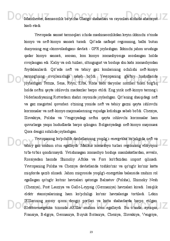 Manchester, kemasozlik bo'yicha Glazgo shaharlari va rayonlari alohida ahamiyat
kasb etadi.
Yevropada sanoat tarmoqlari ichida mashinasozlikdan keyin ikkinchi o'rinda
kimyo   va   neft-kimyo   sanoati   turadi.   Qit’ada   nafaqat   regionning,   balki   butun
dunyoning eng «kimvolashgan» davlati - GFR joylashgan. Ikkinchi jahon urushiga
qadar   kimyo   sanoati,   asosan,   kon   kimyo   xomashyosiga   asoslangan   holda
rivojlangan edi. Kaliy va osh tuzlari, oltingugurt va boshqa shu kabi xomashyodan
foydalanilardi.   Qit’ada   neft   va   tabiiy   gaz   konlarining   ochilishi   neft-kimyo
tarmog'ining   rivojlanishiga   sabab   bo'ldi.   Yevropaning   g'arbiy   hududlarida
joylashgan   Temza,   Sena,   Reyn,   Elba,   Rona   kabi   daryolar   nomlari   bilan   bog'liq
holda neftni qayta ishlovchi markazlar barpo etildi. Eng yirik neft-kimyo tarmog`i
Niderlandiyaning Rotterdam shahri rayonida joylashgan. Qit’aning shaiqidagi neft
va   gaz   magistral   quvurlari   o'zining   yonida   neft   va   tabiiy   gazni   qayta   ishlovchi
korxonalar va neft-kimyo majmualarining vujudga kelishiga sabab bo'ldi. Chexiya,
Slovakiya,   Polsha   va   Vengriyadagi   neftni   qayta   ishlovchi   korxonalar   ham
quvurlarga   yaqin   hududlarda   barpo   qilingan.   Bolgariyadagi   neft-kimyo   majmuasi
Qora dengiz sohilida joylashgan.
Yevropaning ko'pchilik davlatlarining yoqilg`i-energetika xo'jaligida neft va
tabiiy   gaz   muhim   o'rin   egallaydi.   Mazkur   xomashyo   turlari   regionning   ehtiyojini
to'la-to'kis   qondirmaydi.  Yetishmagan   xomashyo   boshqa   mamlakatlardan,   avvalo,
Rossiyadan   hamda   Shimoliy   Afrika   va   Fors   ko'rfazidan   import   qilinadi.
Yevropaning   Polsha   va   Chexiya   davlatlarida   toshko'mir   va   qo'ng'ir   ko'mir   katta
miqdorda qazib olinadi. Jahon miqyosida yoqilg'i-energetika balansida muhim rol
egallagan   qo'ng'ir   ko'mir   havzalari   qatoriga   Balxatuv   (Polsha),   Shimoliy   Nesh
(Chexiya),   Post   Lauziya   va   Galle-Leypsig   (Germaniya)   havzalari   kiradi.   Issiqlik
elektr   stansiyalarining   ham   ko'pchiligi   ko'mir   havzalariga   tortiladi.   Lekin
IESlarining   asosiy   qismi   dengiz   portlari   va   katta   shaharlarda   barpo   etilgan.
Elektroenergetika   tizimida   AESlar   muhim   o'rin   egallaydi.   Bu   o'nnda,   ayniqsa,
Fransiya,   Belgiya,   Germaniya,   Buyuk   Britaniya,   Chexiya,   Slovakiya,   Vengriya,
23 