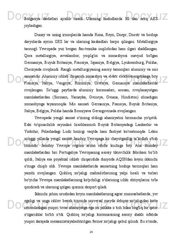 Bolgariya   davlatlari   ajralib   turadi.   Ularning   hududlarida   80   dan   ortiq   AES
joylashgan.
Dunay   va   uning   irmoqlarida   hamda   Rona,   Reyn,   Dnepr,   Dnestr   va   boshqa
daryolarda   ayrim   GES   lar   va   ularning   kaskadlari   barpo   qilingan.   Metallurgiya
tarmog'i   Yevropada   yuz   bergan   fan-texnika   inqilobidan   ham   ilgari   shakllangan.
Qora   metallurgiya,   avvalambor,   yoqilg'isi   va   xomashyosi   mavjud   bo'lgan
Germaniya,   Buyuk   Britaniya,   Fransiya,   Ispaniya,   Belgiya,   Lyuksemburg,   Polsha,
Chexiyada   rivojlandi.   Rangli   metallurgiyaning   asosiy   tarmoqlari   aluminiy  va   mis
sanoatidir. Aluminiy ishlab chiqarish xomashyo va elektr elektroenergetikaga boy
Fransiya,   Italiya,   Vengriya,   Ruminiya,   Gretsiya,   Germaniya   mamlakatlarida
rivojlangan.   So‘nggi   paytlarda   aluminiy   korxonalari,   asosan,   rivojlanayotgan
mamlakatlardan   (Surinam,   Yamayka,   Gvineya,   Gviana,   Hindiston)   olinadigan
xomashyoga   tayanmoqda.   Mis   sanoati   Germaniya,   Fransiya,   Buyuk   Britaniya,
Italiya, Belgiya, Polsha hamda Bosniyava Gersogovinada rivojlangan.
Yevropada   yengil   sanoat   o'zining   oldingi   ahamiyatini   birmuncha   yo'qotdi.
Eski   to'qimachilik   rayonlari   hisoblanmish   Buyuk   Britamyadagi   Lankashir   va
Yorkshir,   Polashadagi   Ludz   hozirgi   vaqtda   ham   faoliyat   ko'rsatmoqda.   Lekin
so'nggi yillarda yengil sanoat Janubiy Yevropaga ko`chayotganligi ta’kidlab o'tish
lozimdir.   Janubiy   Yevropa   regioni   arzon   ishchi   kuchiga   boy.   Ana   shunday
mamlakatlardan   biri   Portugaliya   Yevropaning   asosiy   tikuvchilik   fabrikasi   bo‘lib
qoldi,   Italiya   esa   poyabzal   ishlab   chiqarishda   dunyoda  AQSHdan   keyin   ikkinchi
o'ringa   chiqib   oldi.   Yevropa   mamlakatlarida   sanoatning   boshqa   tarmoqlari   ham
yaxshi   rivojlangan.   Qishloq   xo'jaligi   mahsulotlarining   yalpi   hosili   va   turlari
bo'yicha  Yevropa   mamlakatlarining   ko'pchiligi   o'zlarining   ichki   ehtiyojlarini   to'la
qondiradi va ularning qolgan qismini eksport qiladi.
Ikkinchi jahon urushidan keyin mamlakatlarning agrar munosabatlarida, yer
egaligi   va   unga   ishlov   berish   tizimida   universal   mayda   dehqon   xo'jaligidan   katta
ixtisoslashgan yuqori tovar ahamiyatga ega xo`jalikka o`tish bilan bog'liq bir qator
o'zgarishlar   bo'lib   o'tdi.   Qishloq   xo'jaligi   korxonasining   asosiy   shakli   sifatida
yuqori darajada mexanizatsiyalashtirilgan fermer xo'jaligi qabul qilindi. Bu o'rinda,
24 