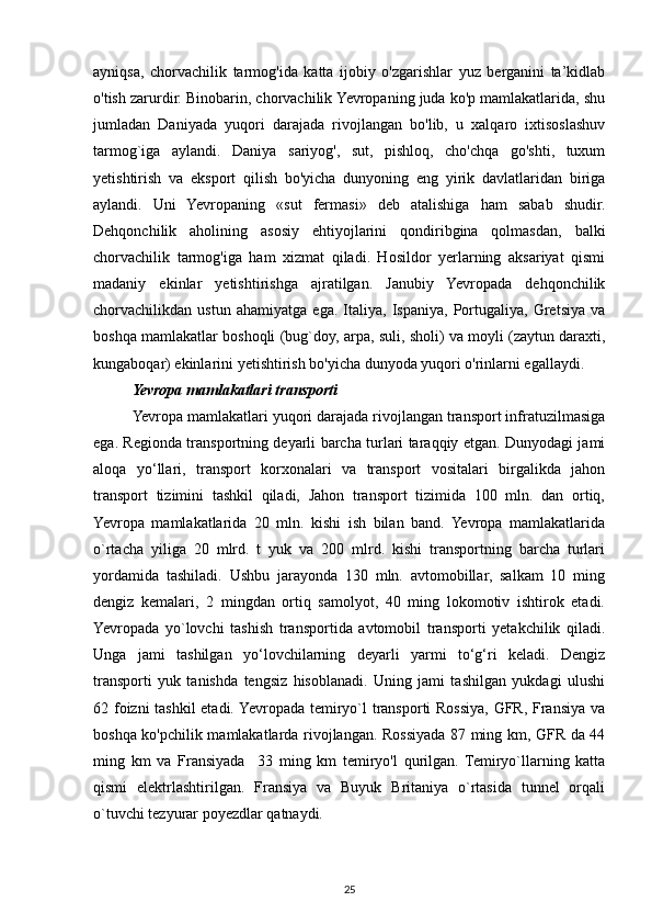 ayniqsa,   chorvachilik   tarmog'ida   katta   ijobiy   o'zgarishlar   yuz   berganini   ta’kidlab
o'tish zarurdir. Binobarin, chorvachilik Yevropaning juda ko'p mamlakatlarida, shu
jumladan   Daniyada   yuqori   darajada   rivojlangan   bo'lib,   u   xalqaro   ixtisoslashuv
tarmog`iga   aylandi.   Daniya   sariyog',   sut,   pishloq,   cho'chqa   go'shti,   tuxum
yetishtirish   va   eksport   qilish   bo'yicha   dunyoning   eng   yirik   davlatlaridan   biriga
aylandi.   Uni   Yevropaning   «sut   fermasi»   deb   atalishiga   ham   sabab   shudir.
Dehqonchilik   aholining   asosiy   ehtiyojlarini   qondiribgina   qolmasdan,   balki
chorvachilik   tarmog'iga   ham   xizmat   qiladi.   Hosildor   yerlarning   aksariyat   qismi
madaniy   ekinlar   yetishtirishga   ajratilgan.   Janubiy   Yevropada   dehqonchilik
chorvachilikdan   ustun   ahamiyatga   ega.   Italiya,   Ispaniya,   Portugaliya,   Gretsiya   va
boshqa mamlakatlar boshoqli (bug`doy, arpa, suli, sholi) va moyli (zaytun daraxti,
kungaboqar) ekinlarini yetishtirish bo'yicha dunyoda yuqori o'rinlarni egallaydi. 
Yevropa mamlakatlari transporti
Yevropa mamlakatlari yuqori darajada rivojlangan transport infratuzilmasiga
ega. Regionda transportning deyarli barcha turlari taraqqiy etgan. Dunyodagi jami
aloqa   yo‘llari,   transport   korxonalari   va   transport   vositalari   birgalikda   jahon
transport   tizimini   tashkil   qiladi,   Jahon   transport   tizimida   100   mln.   dan   ortiq,
Yevropa   mamlakatlarida   20   mln.   kishi   ish   bilan   band.   Yevropa   mamlakatlarida
о`rtacha   yiliga   20   mlrd.   t   yuk   va   200   mlrd.   kishi   transportning   barcha   turlari
yordamida   tashiladi.   Ushbu   jarayonda   130   mln.   avtomobillar,   salkam   10   ming
dengiz   kemalari,   2   mingdan   ortiq   samolyot,   40   ming   lokomotiv   ishtirok   etadi.
Yevropada   yo`lovchi   tashish   transportida   avtomobil   transporti   yetakchilik   qiladi.
Unga   jami   tashilgan   yo‘lovchilarning   deyarli   yarmi   to‘g‘ri   keladi.   Dengiz
transporti   yuk   tanishda   tengsiz   hisoblanadi.   Uning   jami   tashilgan   yukdagi   ulushi
62 foizni tashkil  etadi. Yevropada temiryo`l transporti Rossiya, GFR, Fransiya va
boshqa ko'pchilik mamlakatlarda rivojlangan. Rossiyada 87 ming km, GFR da 44
ming   km   va   Fransiyada     33   ming   km   temiryo'l   qurilgan.   Temiryo`llarning   katta
qismi   elektrlashtirilgan.   Fransiya   va   Buyuk   Britaniya   o`rtasida   tunnel   orqali
o`tuvchi tezyurar poyezdlar qatnaydi. 
25 