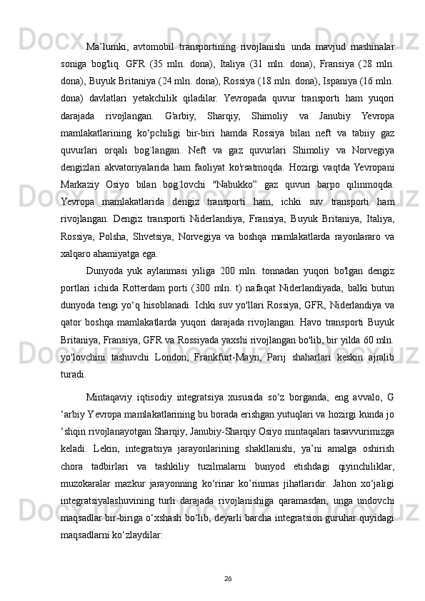 Ma’lumki,   avtomobil   transportining   rivojlanishi   unda   mavjud   mashinalar
soniga   bog'liq.   GFR   (35   mln.   dona),   Italiya   (31   mln.   dona),   Fransiya   (28   mln.
dona), Buyuk Britaniya (24 mln. dona), Rossiya (18 mln. dona), Ispaniya (16 mln.
dona)   davlatlari   yetakchilik   qiladilar.   Yevropada   quvur   transporti   ham   yuqori
darajada   rivojlangan.   G'arbiy,   Sharqiy,   Shimoliy   va   Janubiy   Yevropa
mamlakatlarining   ko‘pchiligi   bir-biri   hamda   Rossiya   bilan   neft   va   tabiiy   gaz
quvurlari   orqali   bog`langan.   Neft   va   gaz   quvurlari   Shimoliy   va   Norvegiya
dengizlari   akvatoriyalarida   ham   faoliyat   ko'rsatmoqda.   Hozirgi   vaqtda  Yevropani
Markaziy   Osiyo   bilan   bog`lovchi   "Nabukko”   gaz   quvuri   barpo   qilinmoqda.
Yevropa   mamlakatlarida   dengiz   transporti   ham,   ichki   suv   transporti   ham
rivojlangan.   Dengiz   transporti   Niderlandiya,   Fransiya,   Buyuk   Britaniya,   Italiya,
Rossiya,   Polsha,   Shvetsiya,   Norvegiya   va   boshqa   mamlakatlarda   rayonlararo   va
xalqaro ahamiyatga ega.
Dunyoda   yuk   aylanmasi   yiliga   200   mln.   tonnadan   yuqori   bo'lgan   dengiz
portlari   ichida   Rotterdam   porti   (300   mln.   t)   nafaqat   Niderlandiyada,   balki   butun
dunyoda tengi yo‘q hisoblanadi. Ichki suv yo'llari Rossiya, GFR, Niderlandiya va
qator   boshqa   mamlakatlarda   yuqori   darajada   rivojlangan.   Havo   transporti   Buyuk
Britaniya, Fransiya, GFR va Rossiyada yaxshi rivojlangan bo'lib, bir yilda 60 mln.
yo'lovchini   tashuvchi   London,   Frankfurt-Mayn,   Parij   shaharlari   keskin   ajralib
turadi.
Mintaqaviy   iqtisodiy   integratsiya   xususida   so‘z   borganda,   eng   avvalo,   G
‘arbiy Yevropa mamlakatlarining bu borada erishgan yutuqlari va hozirgi kunda jo
‘shqin rivojlanayotgan Sharqiy, Janubiy-Sharqiy Osiyo mintaqalari tasavvurimizga
keladi.   Lekin,   integratsiya   jarayonlarining   shakllanishi,   ya’ni   amalga   oshirish
chora   tadbirlari   va   tashkiliy   tuzilmalarni   bunyod   etishdagi   qiyinchiliklar,
muzokaralar   mazkur   jarayonning   ko‘rinar   ko’rinmas   jihatlaridir.   Jahon   xo‘jaligi
integratsiyalashuvining   turli   darajada   rivojlanishiga   qaramasdan,   unga   undovchi
maqsadlar bir-biriga o‘xshash bo‘lib, deyarli barcha integratsion guruhar quyidagi
maqsadlarni ko‘zlaydilar: 
26 