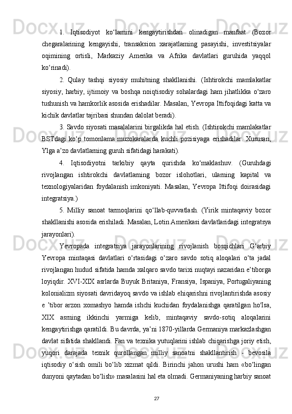 1.   Iqtisodiyot   ko‘lamini   kengaytirishdan   olinadigan   manfaat   (Bozor
chegaralarining   kengayishi,   transaksion   xarajatlaming   pasayishi,   investitsiyalar
oqimining   ortisli,   Markaziy   Amerika   va   Afrika   davlatlari   guruhida   yaqqol
ko‘rinadi).
2.   Qulay   tashqi   siyosiy   muhitning   shakllanishi.   (Ishtirokchi   mamlakatlar
siyosiy,   harbiy,   ijtimoiy   va   boshqa   noiqtisodiy   sohalardagi   ham   jihatlikka   o‘zaro
tushunish va hamkorlik asosida erishadilar. Masalan, Yevropa Ittifoqidagi katta va
kichik davlatlar tajribasi shundan dalolat beradi).
3. Savdo siyosati masalalarini birgalikda hal etish. (Ishtirokchi mamlakatlar
BSTdagi   ko‘p   tomonlama   muzokaralarda   kuchli   pozisiyaga   erishadilar.   Xususan,
Ylga a’zo davlatlarning guruh sifatidagi harakati).
4.   Iqtisodiyotni   tarkibiy   qayta   qurishda   ko‘maklashuv.   (Guruhdagi
rivojlangan   ishtirokchi   davlatlarning   bozor   islohotlari,   ularning   kapital   va
texnologiyalaridan   foydalanish   imkoniyati.   Masalan,   Yevropa   Ittifoqi   doirasidagi
integratsiya.)
5.   Milliy   sanoat   tarmoqlarini   qo‘llab-quvvatlash.   (Yirik   mintaqaviy   bozor
shakllanishi asosida erishiladi. Masalan, Lotin Amerikasi davlatlaridagi integratsya
jarayonlari).
Yevropada   integratsiya   jarayonlarining   rivojlanish   bosqichlari   G‘arbiy
Yevropa   mintaqasi   davlatlari   o‘rtasidagi   o‘zaro   savdo   sotiq   aloqalari   o‘ta   jadal
rivojlangan hudud sifatida hamda xalqaro savdo tarixi nuqtayi nazaridan e’tiborga
loyiqdir.   XVI-XIX   asrlarda   Buyuk   Britaniya,   Fransiya,   Ispaniya,   Portugaliyaning
kolonializm siyosati davridayoq savdo va ishlab ehiqarishni rivojlantirishda asosiy
e   ’tibor   arzon   xomashyo   hamda   ishchi   kuchidan   foydalanishga   qaratilgan   ho'Isa,
XIX   asrning   ikkinchi   yarmiga   kelib,   mintaqaviy   savdo-sotiq   aloqalarini
kengaytirishga qaratildi. Bu davrda, ya’ni 1870-yillarda Germaniya markazlashgan
davlat sifatida shakllandi. Fan va texnika yutuqlarini ishlab chiqarishga joriy etish,
yuqori   darajada   texnik   qurollangan   milliy   sanoatni   shakllantirish   -   bevosila
iqtisodiy   o‘sish   omili   bo‘lib   xizmat   qildi.   Birinchi   jahon   urushi   ham   «bo‘lingan
dunyoni qaytadan bo‘lish» masalasini hal eta olmadi. Germaniyaning harbiy sanoat
27 