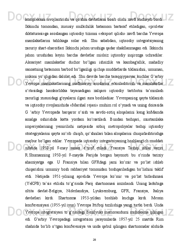 kompleksini rivojlantirishi va qo'shni davlatlarni bosib olishi xavfi kuchayib bordi.
Ikkinchi   tomondan,   xususiy   mulkchilik   batamom   bartaraf   etiladigan,   «proletar
diktaturasi»ga asoslangan iqtisodiy tizimni «eksport  qilish» xavfi barcha Yevropa
mamlakatlarini   tahlikaga   solar   edi.   Shu   sababdan,   iqtisodiy   integratsiyaning
zaruriy shart-sharoitlari Ikkinchi jahon urushiga qadar shakllanmagan edi. Ikkinchi
jahon   urushidan   keyin   barcha   davlatlar   mislsiz   iqtisodiy   inqirozga   uchradilar.
Aksariyat   mamlakatlar   duchor   bo‘lgan   ishsizlik   va   kambag'allik,   mahalliy
sanoatning batamom barbod bo‘lganligi qichqa muddatlarda tiklanishni, umuman,
imkoni yo‘qligidan dalolat edi. Shu davrda barcha taraqqiyparvar kuchlar G‘arbiy
Yevropa   mamlakatlarining   mafkuraviy   asoslarini   erkinlashtirish   va   mamlakatlar
o‘rtasidagi   hamkorlikka   tayanadigan   xalqaro   iqtisodiy   tartibotni   ta’minlash
zarurligi xususidagi g'oyalarni ilgari sura boshladiiar. Yevropaniog qayta tiklanish
va iqtisodiy rivojlanishida «Marshal rejasi» muhim rol o‘ynadi va uning doirasida
G   ‘arbiy   Yevropada   barqaror   o‘sish   va   savdo-sotiq   aloqalarini   keng   koMamda
amalga   oshirishda   katta   yordam   ko‘rsatiladi.   Bundan   tashqari,   mustamlaka
imperiyalarining   yemirilishi   natijasida   sobiq   metropoliyalar   tashqi   iqtisodiy
strategiyalarini qayta ко‘rib chiqib, qo‘shnilari bilan aloqalarini chuqurlashtirishga
majbur bo‘lgan edilar. Yevropada iqtisodiy integratsiyaning hoshlang'ich muddati
sifatida   1950-yil   9-may   sanasi   e’tirof   etiladi.   Fransiya   Tashqi   ishlar   vaziri
R.Shumanning   1950-yil   9-mayda   Parijda   bergan   bayonoti   bu   o‘rinda   tarixiy
ahamiyatga   ega.   U   Fransiya   bilan   GFRdagi   jami   ko‘mir   va   po‘lat   ishlab
chiqarislmi   umumiy   bosh   rahbariyat   tomonidan   boshqariladigan   bo’lishini   taklif
etdi.   Natijada   1951-yilning   aprelida   Yevropa   ko’mir   va   po‘lat   birlashmasi
(YeKPB)   ta’sis   etilishi   to‘g‘risida   Parij   shartnomasi   imzolandi.   Uning   larkibiga
oltita   davlat-Belgiya,   Niderlandiya,   Lyuksemburg,   GFR,   Fransiya,   Italiya
davlatlari   kirdi.   Shartnoma   1953-yildan   boshlab   kuchga   kirdi.   Messin
konferensiyasi (1955-yil iyun) Yevropa Ittifoqi tuzilishiga yangi turtki berdi. Unda
Yevropa integratsiyasi  to‘g‘risidagi  Benilyuks memorandumi  muhokama qilingan
edi.   G‘arbiy   Yevropadagi   integratsion   jarayonlarda   1957-yil   25   martda   Rim
shahrida   bo‘lib   o‘tgan   konferensiya   va   unda   qabul   qilingan   shartnomalar   alohida
28 