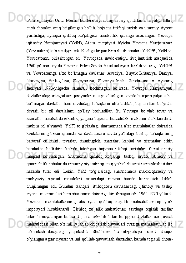 o‘rin egallaydi. Unda Messin konferensiyasining asosiy qoidalarini hayotga tatbiq
etish  choralari   aniq belgilangan  bo‘lib, bojxona  ittifoqi  tuzish  va  umumiy siyosat
yuritishga,   ayniqsa   qishloq   xo‘jaligida   hamkorlik   qilishga   asoslangan   Yevropa
iqtisodiy   Hamjamiyati   (YelH),   Atom   energiyasi   b'yicha   Yevropa   Hamjamiyati
(Yevroatom) ta’sis etilgan edi. Kuchga kirgan Rim shartnomalari YeKPB, YelH va
Yevroatomni   birlashtirgan   edi.   Yevropada   savdo-sotiqni   rivojlantirish   maqsadida
1960-yil mart oyida Yevropa Erkin Savdo Assotsiatsiyasi  tuzildi va unga YeKPB
va   Yevroatomga   a’zo   bo‘lmagan   davlatlar:   Avstriya,   Buyuk   Britaniya,   Daniya,
Norvegiya,   Portugaliya,   Shveysariya,   Shvesiya   kirdi.   Garchi   assotsiatsiyaning
faoliyati   1973-yilgacha   samarali   kechmagan   bo‘lsada,   Yevropa   Hamjamiyati
davlatlaridagi integratsion jarayonlar o‘ta jadallashgan davrda hamjamiyatga a ’zo
bo’lmagan   davlatlar   ham   savdodagi   to‘siqlarni   olib   tashlab,   boj   tariflari   bo’yicha
deyarli   bir   xil   darajalarni   qo‘llay   boshladilar.   Bu   Yevropa   bo‘ylab   tovar   va
xizmatlar harakatida erkinlik, yagona bojxona hududidek. makonni shakllanishida
muhim   rol   o‘ynaydi.  YelFI   to‘g‘risidagi   shartnomada   a’zo  mamlakatlar   doirasida
kvotalarning   bekor   qilinishi   va   davlatlararo   savdo   yo‘lidagi   boshqa   to‘siqlarning
bartaraf   etilishini,   tovarlar,   shuningdek,   shaxslar,   kapital   va   xizmatlar   erkin
harakatda   bo‘lishini   ko‘zda   tutadigan   bojxona   ittifoqi   tuzishdan   iborat   asosiy
maqsad   ko‘rsatilgan.   Shartnoma   qishloq   xo‘jaligi,   tashqi   savdo,   ijtimoiy   va
qonunchilik sohalarida umumiy siyosatning aniq yo‘nalishlarini rasmiylashtirishni
nazarda   tutar   edi.   Lekin,   YeM   to‘g‘risidagi   shartnomada   makroiqtisodiy   va
moliyaviy   siyosat   masalalari   xususidagi   mezon   hamda   ko'rsatkich   Ishlab
chiqilmagan   edi.   Bundan   tashqari,   ittifoqdosh   davlatlardagi   ijtimoiy   va   tashqi
siyosat muammolari ham shartnoma doirasiga kiritilmagan edi. 1960-1970-yillarda
Yevropa   mamlakatlarining   aksariyati   qishloq   xo'jalik   mahsulotlarining   yirik
importyori   hisoblanardi.   Qishloq   xo‘jalik   mahsulotlari   savdoga   tegishli   tariflar
bilan   himoyalangan   bo‘Isa-da,   asta   sekinlik   bilan   ko‘pgina   davlatlar   oziq-ovqat
mahsulotlari bilan o‘z milliy ishlab chiqarish quvvatlari evaziga mamlakatni to‘liq
ta’minlash   darajasiga   yaqinlashdi.   Shubhasiz,   bu   integratsiya   asosida   chuqur
o‘ylangan agrar siyosat va uni qo‘llab-quvvatlash dastaklari hamda tegishli chora-
29 