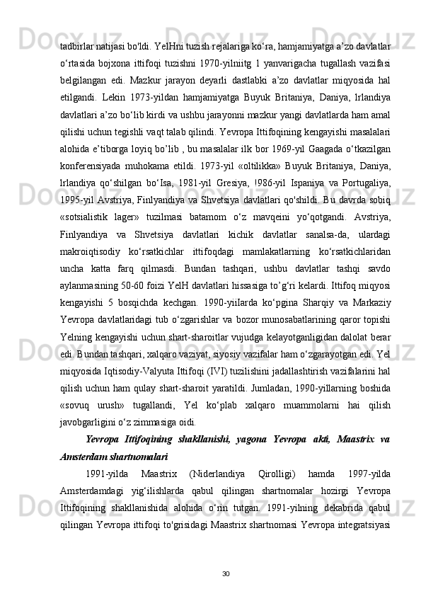 tadbirlar natijasi bo'ldi. YelHni tuzish rejalariga ko‘ra, hamjamiyatga a’zo davlatlar
o‘rtasida   bojxona   ittifoqi   tuzishni   1970-yilniitg   1   yanvarigacha   tugallash   vazifasi
belgilangan   edi.   Mazkur   jarayon   deyarli   dastlabki   a’zo   davlatlar   miqyosida   hal
etilgandi.   Lekin   1973-yildan   hamjamiyatga   Buyuk   Britaniya,   Daniya,   lrlandiya
davlatlari a’zo bo‘lib kirdi va ushbu jarayonni mazkur yangi davlatlarda ham amal
qilishi uchun tegishli vaqt talab qilindi. Yevropa Ittifoqining kengayishi masalalari
alohida e’tiborga loyiq bo’lib , bu masalalar ilk bor 1969-yil Gaagada o‘tkazilgan
konferensiyada   muhokama   etildi.   1973-yil   «oltilikka»   Buyuk   Britaniya,   Daniya,
lrlandiya   qo‘shilgan   bo‘Isa,   1981-yil   Gresiya,   !986-yil   Ispaniya   va   Portugaliya,
1995-yil  Avstriya,  Finlyandiya  va  Shvetsiya   davlatlari   qo'shildi.  Bu   davrda   sobiq
«sotsialistik   lager»   tuzilmasi   batamom   o‘z   mavqeini   yo‘qotgandi.   Avstriya,
Finlyandiya   va   Shvetsiya   davlatlari   kichik   davlatlar   sanalsa-da,   ulardagi
makroiqtisodiy   ko‘rsatkichlar   ittifoqdagi   mamlakatlarning   ko‘rsatkichlaridan
uncha   katta   farq   qilmasdi.   Bundan   tashqari,   ushbu   davlatlar   tashqi   savdo
aylanmasining 50-60 foizi YelH davlatlari hissasiga to’g‘ri kelardi. Ittifoq miqyosi
kengayishi   5   bosqichda   kechgan.   1990-yiiIarda   ko‘pgina   Sharqiy   va   Markaziy
Yevropa   davlatlaridagi   tub   o‘zgarishlar   va   bozor   munosabatlarining   qaror   topishi
Yelning kengayishi uchun shart-sharoitlar vujudga kelayotganligidan dalolat berar
edi. Bundan tashqari, xalqaro vaziyat, siyosiy vazifalar ham o‘zgarayotgan edi. Yel
miqyosida Iqtisodiy-Valyuta Ittifoqi (IVI) tuzilishini jadallashtirish vazifalarini hal
qilish uchun ham  qulay shart-sharoit  yaratildi. Jumladan, 1990-yillarning boshida
«sovuq   urush»   tugallandi,   Yel   ko‘plab   xalqaro   muammolarni   hai   qilish
javobgarligini o‘z zimmasiga oidi.
Yevropa   Ittifoqining   shakllanishi,   yagona   Yevropa   akti,   Maastrix   va
Amsterdam shartnomalari
1991-yilda   Maastrix   (Niderlandiya   Qirolligi)   hamda   1997-yilda
Amsterdamdagi   yig‘ilishlarda   qabul   qilingan   shartnomalar   hozirgi   Yevropa
Ittifoqining   shakllanishida   alohida   o‘rin   tutgan.   1991-yilning   dekabrida   qabul
qilingan Yevropa ittifoqi to'grisidagi Maastrix shartnomasi Yevropa integratsiyasi
30 