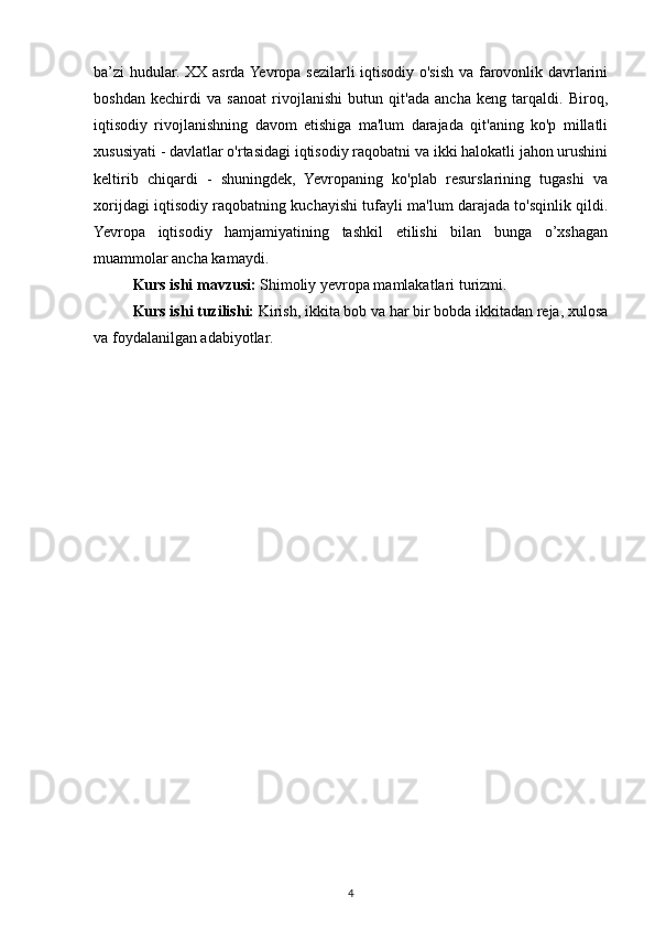 ba’zi hudular. XX asrda Yevropa sezilarli iqtisodiy o'sish va farovonlik davrlarini
boshdan   kechirdi   va   sanoat   rivojlanishi   butun   qit'ada   ancha   keng   tarqaldi.   Biroq,
iqtisodiy   rivojlanishning   davom   etishiga   ma'lum   darajada   qit'aning   ko'p   millatli
xususiyati - davlatlar o'rtasidagi iqtisodiy raqobatni va ikki halokatli jahon urushini
keltirib   chiqardi   -   shuningdek,   Yevropaning   ko'plab   resurslarining   tugashi   va
xorijdagi iqtisodiy raqobatning kuchayishi tufayli ma'lum darajada to'sqinlik qildi.
Yevropa   iqtisodiy   hamjamiyatining   tashkil   etilishi   bilan   bunga   o’xshagan
muammolar ancha kamaydi.
Kurs ishi mavzusi:  Shimoliy yevropa mamlakatlari turizmi.
Kurs ishi tuzilishi:  Kirish, ikkita bob va har bir bobda ikkitadan reja, xulosa
va foydalanilgan adabiyotlar.
4 