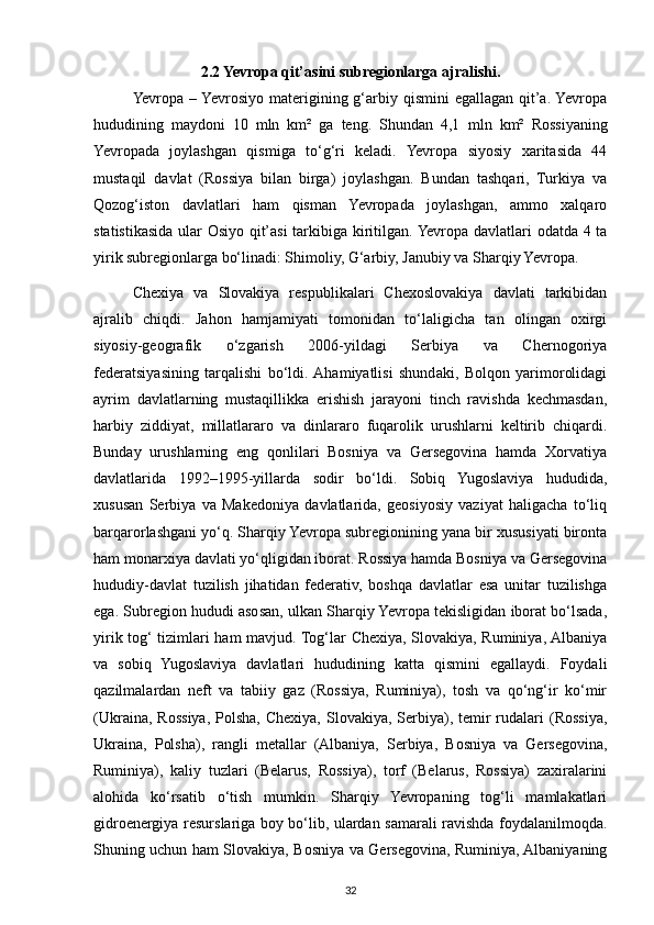 2.2 Yevropa qit’asini subregionlarga ajralishi.
Yevropa – Yevrosiyo materigining g‘arbiy qismini  egallagan qit’a. Yevropa
hududining   maydoni   10   mln   km²   ga   teng.   Shundan   4,1   mln   km²   Rossiyaning
Yevropada   joylashgan   qismiga   to‘g‘ri   keladi.   Yevropa   siyosiy   xaritasida   44
mustaqil   davlat   (Rossiya   bilan   birga)   joylashgan.   Bundan   tashqari,   Turkiya   va
Qozog‘iston   davlatlari   ham   qisman   Yevropada   joylashgan,   ammo   xalqaro
statistikasida ular Osiyo qit’asi tarkibiga kiritilgan. Yevropa davlatlari odatda 4 ta
yirik subregionlarga bo‘linadi: Shimoliy, G‘arbiy, Janubiy va Sharqiy Yevropa.
Chexiya   va   Slovakiya   respublikalari   Chexoslovakiya   davlati   tarkibidan
ajralib   chiqdi.   Jahon   hamjamiyati   tomonidan   to‘laligicha   tan   olingan   oxirgi
siyosiy-geografik   o‘zgarish   2006-yildagi   Serbiya   va   Chernogoriya
federatsiyasining   tarqalishi   bo‘ldi.  Ahamiyatlisi   shundaki,   Bolqon   yarimorolidagi
ayrim   davlatlarning   mustaqillikka   erishish   jarayoni   tinch   ravishda   kechmasdan,
harbiy   ziddiyat,   millatlararo   va   dinlararo   fuqarolik   urushlarni   keltirib   chiqardi.
Bunday   urushlarning   eng   qonlilari   Bosniya   va   Gersegovina   hamda   Xorvatiya
davlatlarida   1992–1995-yillarda   sodir   bo‘ldi.   Sobiq   Yugoslaviya   hududida,
xususan   Serbiya   va   Makedoniya   davlatlarida,   geosiyosiy   vaziyat   haligacha   to‘liq
barqarorlashgani yo‘q. Sharqiy Yevropa subregionining yana bir xususiyati bironta
ham monarxiya davlati yo‘qligidan iborat. Rossiya hamda Bosniya va Gersegovina
hududiy-davlat   tuzilish   jihatidan   federativ,   boshqa   davlatlar   esa   unitar   tuzilishga
ega. Subregion hududi asosan, ulkan Sharqiy Yevropa tekisligidan iborat bo‘lsada,
yirik tog‘ tizimlari ham mavjud. Tog‘lar Chexiya, Slovakiya, Ruminiya, Albaniya
va   sobiq   Yugoslaviya   davlatlari   hududining   katta   qismini   egallaydi.   Foydali
qazilmalardan   neft   va   tabiiy   gaz   (Rossiya,   Ruminiya),   tosh   va   qo‘ng‘ir   ko‘mir
(Ukraina,  Rossiya,  Polsha,  Chexiya,  Slovakiya, Serbiya), temir  rudalari   (Rossiya,
Ukraina,   Polsha),   rangli   metallar   (Albaniya,   Serbiya,   Bosniya   va   Gersegovina,
Ruminiya),   kaliy   tuzlari   (Belarus,   Rossiya),   torf   (Belarus,   Rossiya)   zaxiralarini
alohida   ko‘rsatib   o‘tish   mumkin.   Sharqiy   Yevropaning   tog‘li   mamlakatlari
gidroenergiya resurslariga boy bo‘lib, ulardan samarali ravishda foydalanilmoqda.
Shuning uchun ham Slovakiya, Bosniya va Gersegovina, Ruminiya, Albaniyaning
32 