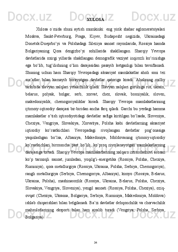 XULOSA
Xulosa   o`rnida   shuni   aytish   mumkinki:   eng   yirik   shahar   aglomeratsiyalari
Moskva,   Sankt-Peterburg,   Praga,   Kiyev,   Budapesht   negizida,   Ukrainadagi
Donetsk-Dneprbo‘yi   va   Polshadagi   Sileziya   sanoat   rayonlarida,   Rossiya   hamda
Bolgariyaning   Qora   dengizbo‘yi   sohillarida   shakllangan.   Sharqiy   Yevropa
davlatlarida   oxirgi   yillarda   shakllangan   demografik   vaziyat   inqirozli   ko‘rinishga
ega   bo‘lib,   tug‘ilishning   o‘lim   darajasidan   pasayib   ketganligi   bilan   tavsiﬂanadi.
Shuning   uchun   ham   Sharqiy   Yevropadagi   aksariyat   mamlakatlar   aholi   soni   tez
sur’atlar   bilan   kamayib   borayotgan   davlatlar   qatoriga   kiradi.   Aholining   milliy
tarkibida slavyan xalqlari yetakchilik qiladi. Slavyan xalqlari guruhiga rus, ukrain,
belarus,   polyak,   bolgar,   serb,   xorvat,   chex,   slovak,   bosniyalik,   sloven,
makedoniyalik,   chernogoriyaliklar   kiradi.   Sharqiy   Yevropa   mamlakatlarining
ijtimoiy-iqtisodiy darajasi bir-biridan ancha farq qiladi. Garchi bu yerdagi hamma
mamlakatlar o‘tish iqtisodiyotidagi  davlatlar  safiga kiritilgan bo‘lsada, Sloveniya,
Chexiya,   Vengriya,   Slovakiya,   Xorvatiya,   Polsha   kabi   davlatlarning   aksariyat
iqtisodiy   ko‘rsatkichlari   Yevropadagi   rivojlangan   davlatlar   pog‘onasiga
yaqinlashgan   bo‘lsa,   Albaniya,   Makedoniya,   Moldovaning   ijtimoiy-iqtisodiy
ko‘rsatkichlari   birmuncha   past   bo‘lib,   ko‘proq   rivojlanayotgan   mamlakatlarning
darajasiga tortadi. Sharqiy Yevropa mamlakatlarining xalqaro ixtisoslashuvi asosan
ko‘p   tarmoqli   sanoat,   jumladan,   yoqilg‘i-energetika   (Rossiya,   Polsha,   Chexiya,
Ruminiya),  qora  metallurgiya   (Rossiya,   Ukraina,   Polsha,   Serbiya,  Chernogoriya),
rangli   metallurgiya   (Serbiya,   Chernogoriya,  Albaniya),   kimyo   (Rossiya,   Belarus,
Ukraina,   Polsha),   mashinasozlik   (Rossiya,   Ukraina,   Belarus,   Polsha,   Chexiya,
Slovakiya, Vengriya, Sloveniya), yengil  sanoati (Rossiya, Polsha, Chexiya), oziq-
ovqat   (Chexiya,   Ukraina,   Bolgariya,   Serbiya,   Ruminiya,   Makedoniya,   Moldova)
ishlab chiqarishlari bilan belgilanadi. Ba’zi davlatlar dehqonchilik va chorvachilik
mahsulotlarining   eksporti   bilan   ham   ajralib   turadi   (Vengriya,   Polsha,   Serbiya,
Bolgariya). 
34 