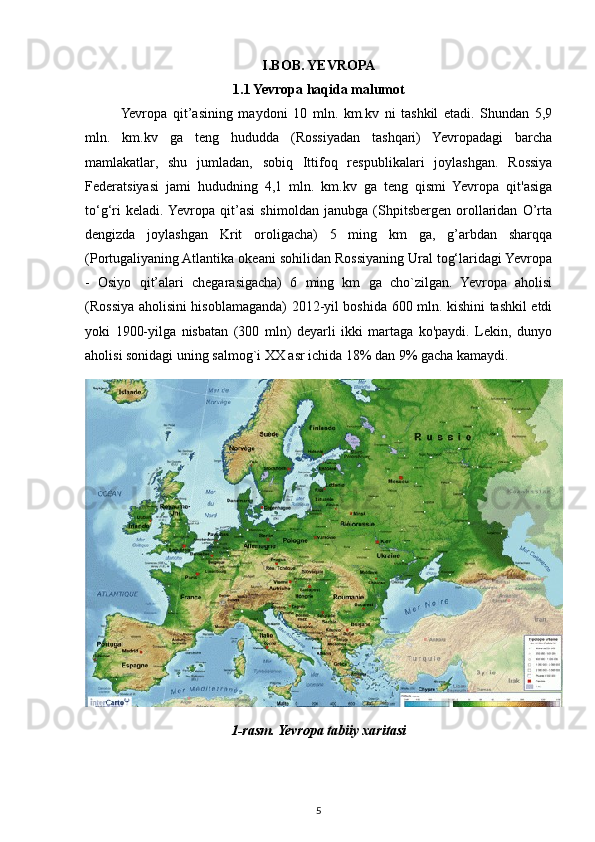 I.BOB. YEVROPA
1.1 Yevropa haqida malumot
Yevropa   qit’asining   maydoni   10   mln.   km.kv   ni   tashkil   etadi.   Shundan   5,9
mln.   km.kv   ga   teng   hududda   (Rossiyadan   tashqari)   Yevropadagi   barcha
mamlakatlar,   shu   jumladan,   sobiq   Ittifoq   respublikalari   joylashgan.   Rossiya
Federatsiyasi   jami   hududning   4,1   mln.   km.kv   ga   teng   qismi   Yevropa   qit'asiga
to‘g‘ri   keladi.  Yevropa   qit’asi   shimoldan   janubga   (Shpitsbergen   orollaridan   O’rta
dengizda   joylashgan   Krit   oroligacha)   5   ming   km   ga,   g’arbdan   sharqqa
(Portugaliyaning Atlantika okeani sohilidan Rossiyaning Ural tog‘laridagi Yevropa
-   Osiyo   qit’alari   chegarasigacha)   6   ming   km   ga   cho`zilgan.   Yevropa   aholisi
(Rossiya aholisini hisoblamaganda) 2012-yil boshida 600 mln. kishini tashkil etdi
yoki   1900-yilga   nisbatan   (300   mln)   deyarli   ikki   martaga   ko'paydi.   Lekin,   dunyo
aholisi sonidagi uning salmog`i XX asr ichida 18% dan 9% gacha kamaydi.
1-rasm. Yevropa tabiiy xaritasi
5 