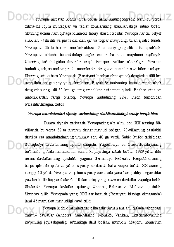 Yevropa   nisbatan   kichik   qit’a   bo'lsa   ham,   umumgeografik   o‘rni   bu   yerda
xilma-xil   iqlim   mintaqalar   va   tabiat   zonalarining   shakllanishiga   sabab   bo'ldi.
Shuning uchun ham qit’aga xilma-xil tabiiy sharoit xosdir. Yevropa har xil relyef
shakllari  -  tekislik va pasttekisliklar, qir  va tog'lar  mavjudligi  bilan ajralib turadi.
Yevropada   26   ta   har   xil   morfostruktura,   9   ta   tabiiy-geografik   o‘lka   ajratiladi.
Yevropada   o'rtacha   balandlikdagi   tog'lar   esa   ancha   katta   maydonni   egallaydi.
Ularning   ko'pchiligidan   dovonlar   orqali   transport   yo'llari   o'tkazilgan.   Yevropa
hududi g`arb, shimol va janub tomonlardan dengiz va okeanlar suvi bilan o'ralgan.
Shuning uchun ham Yevropada (Rossiyani hisobga olmaganda) dengizdan 600 km
uzoqlikda   bo'lgan   joy   yo`q.   Jumladan,   Buyuk   Britaniyaning   katta   qismida   aholi
dengizdan   atigi   60-80   km   ga   teng   uzoqlikda   istiqomat   qiladi.   Boshqa   qit’a   va
materiklardan   farqli   o'laroq,   Yevropa   hududining   28%i   inson   tomonidan
o'zlashtirilmagan, xolos.
Yevropa mamlakatlari siyosiy xaritasining shakllanishidagi asosiy bosqichlar.
          Dunyo   siyosiy   xaritasida  Yevropaning   o‘z   o‘rni   bor.   XX   asrning   80-
yillarida   bu   yerda   32   ta   suveren   davlat   mavjud   bo'lgan.   90-yillarning   dastlabki
davrida   esa   mamlakatlarning   umumiy   soni   40   ga   yetdi.   Sobiq   Ittifoq   tarkibidan
Boltiqbo'yi   davlatlarining   ajralib   chiqishi,   Yugoslaviya   va   Chexoslovakiyaning
bo‘linishi   qit’ada   mamlakatlar   sonini   ko'payishiga   sabab   bo‘ldi.   1989-yilda   ikki
nemis   davlatlarining   qo'shilib,   yagona   Germaniya   Federativ   Respublikasining
barpo   qilinishi   qit’a   va   jahon   siyosiy   xaritasida   katta   voqea   bo'ldi.   XX   asrning
so'nggi 10 yilida Yevropa va jahon siyosiy xaritasida yana ham jiddiy o'zgarishlar
yuz berdi. Ittifoq parchalanib, 10 dan ortiq yangi suveren davlatlar vujudga keldi.
Shulardan   Yevropa   davlatlari   qatoriga   Ukraina,   Belarus   va   Moldova   qo'shildi.
Shunday qilib, Yevropada  yangi   XXI   asr   boshida  (Rossiyani  hisobga  olmaganda)
jami 46 mamlakat mavjudligi qayd etildi.
       Yevropa kichik mamlakatlar o'lkasidir. Aynan ana shu qit’ada jahondagi
«mitti»   davlatlar   (Andorra,   San-Marino,   Monako,   Vatikan,   Lixtenshteyn)ning
ko'pchiligi   joylashganligi   so'zimizga   dalil   bo'lishi   mumkin.   Maqomi   noma`lum
6 