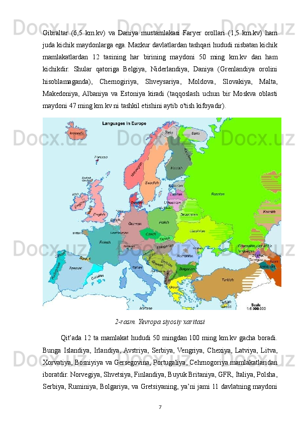 Gibraltar   (6,5   km.kv)   va   Daniya   mustamlakasi   Faryer   orollari   (1,5   km.kv)   ham
juda kichik maydonlarga ega. Mazkur davlatlardan tashqari hududi nisbatan kichik
mamlakatlardan   12   tasining   har   birining   maydoni   50   ming   km.kv   dan   ham
kichikdir.   Shular   qatoriga   Belgiya,   Niderlandiya,   Daniya   (Grenlandiya   orolini
hisoblamaganda),   Chernogiriya,   Shveysariya,   Moldova,   Slovakiya,   Malta,
Makedoniya,  Albaniya   va   Estoniya   kiradi   (taqqoslash   uchun   bir   Moskva   oblasti
maydoni 47 ming km.kv ni tashkil etishini aytib o'tish kifoyadir).
2-rasm. Yevropa siyosiy xaritasi
Qit’ada 12 ta mamlakat hududi 50 mingdan 100 ming km.kv gacha boradi.
Bunga   Islandiya,   Irlandiya,  Avstriya,   Serbiya,  Vengriya,   Chexiya,   Latviya,   Litva,
Xorvatiya, Bosniyiya va Gersegovina, Portugaliya, Cehrnogoriya mamlakatlaridan
iboratdir. Norvegiya, Shvetsiya, Finlandiya, Buyuk Britaniya, GFR, Italiya, Polsha,
Serbiya, Ruminiya, Bolgariya, va Gretsiyaning, ya’ni jami 11 davlatning maydoni
7 