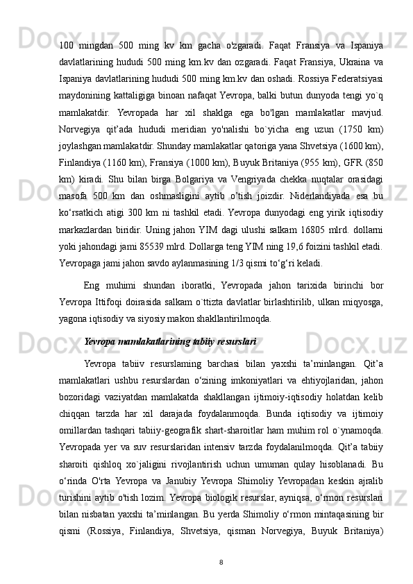 100   mingdan   500   ming   kv   km   gacha   o'zgaradi.   Faqat   Fransiya   va   Ispaniya
davlatlarining   hududi   500   ming   km.kv   dan   ozgaradi.   Faqat   Fransiya,   Ukraina   va
Ispaniya davlatlarining hududi 500 ming km.kv dan oshadi. Rossiya Federatsiyasi
maydonining kattaligiga binoan nafaqat  Yevropa, balki  butun dunyoda tengi yo`q
mamlakatdir.   Yevropada   har   xil   shaklga   ega   bo'lgan   mamlakatlar   mavjud.
Norvegiya   qit’ada   hududi   meridian   yo'nalishi   bo`yicha   eng   uzun   (1750   km)
joylashgan mamlakatdir. Shunday mamlakatlar qatoriga yana Shvetsiya (1600 km),
Finlandiya (1160 km), Fransiya (1000 km), Buyuk Britaniya (955 km), GFR (850
km)   kiradi.   Shu   bilan   birga   Bolgariya   va   Vengriyada   chekka   nuqtalar   orasidagi
masofa   500   km   dan   oshmasligini   aytib   o’tish   joizdir.   Niderlandiyada   esa   bu
ko‘rsatkich   atigi   300   km   ni   tashkil   etadi.  Yevropa   dunyodagi   eng   yirik   iqtisodiy
markazlardan   biridir.   Uning   jahon  YIM   dagi   ulushi   salkam   16805   mlrd.   dollarni
yoki jahondagi jami 85539 mlrd. Dollarga teng YIM ning 19,6 foizini tashkil etadi.
Yevropaga jami jahon savdo aylanmasining 1/3 qismi to‘g‘ri keladi.
Eng   muhimi   shundan   iboratki,   Yevropada   jahon   tarixida   birinchi   bor
Yevropa  Ittifoqi   doirasida   salkam   o`ttizta   davlatlar   birlashtirilib,   ulkan  miqyosga,
yagona iqtisodiy va siyosiy makon shakllantirilmoqda.
Yevropa mamlakatlarining tabiiy resurslari
Yevropa   tabiiv   resurslaming   barchasi   bilan   yaxshi   ta’minlangan.   Qit’a
mamlakatlari   ushbu   resurslardan   o‘zining   imkoniyatlari   va   ehtiyojlaridan,   jahon
bozoridagi   vaziyatdan   mamlakatda   shakllangan   ijtimoiy-iqtisodiy   holatdan   kelib
chiqqan   tarzda   har   xil   darajada   foydalanmoqda.   Bunda   iqtisodiy   va   ijtimoiy
omillardan  tashqari   tabiiy-geografik  shart-sharoitlar  ham  muhim   rol  o`ynamoqda.
Yevropada   yer   va   suv   resurslaridan   intensiv   tarzda   foydalanilmoqda.   Qit’a   tabiiy
sharoiti   qishloq   xo`jaligini   rivojlantirish   uchun   umuman   qulay   hisoblanadi.   Bu
o‘rinda   O'rta   Yevropa   va   Janubiy   Yevropa   Shimoliy   Yevropadan   keskin   ajralib
turishini  aytib o'tish lozim. Yevropa biologik resurslar, ayniqsa,  o‘rmon resurslari
bilan nisbatan yaxshi  ta’minlangan.  Bu yerda Shimoliy o‘rmon mintaqasining bir
qismi   (Rossiya,   Finlandiya,   Shvetsiya,   qisman   Norvegiya,   Buyuk   Britaniya)
8 