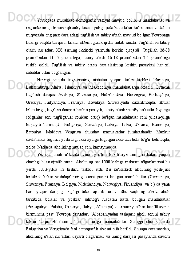 Yevropada   murakkab   demografik   vaziyat   mavjud   bo'lib,   u   mamlakatlar   va
regionlarning ijtimoiy-iqtisodiy taraqqiyotiga juda katta ta’sir ko‘rsatmoqda. Jahon
miqyosida eng past darajadagi tug'ilish va tabiiy o'sish mavjud bo`lgan Yevropaga
hozirgi vaqtda barqaror tarzda «Demografik qish» holati xosdir. Tug'ilish va tabiiy
o'sish   sur’atlari   XX   asrning   ikkinchi   yarmida   keskin   qisqardi.   Tug'ilish   26-28
promilledan   11-13   promillega,   tabiiy   o'sish   16-18   promilledan   2-4   promillega
tushib   qoldi.   Tug'ilish   va   tabiiy   o'sish   darajalarining   keskin   pasayishi   har   xil
sabablar bilan bog'langan.
Hozirgi   vaqtda   tug'ilishning   nisbatan   yuqori   ko`rsatkichlari   Irlandiya,
Luksemburg,   Malta,   Islandiya   va   Makedoniya   mamlakatlarga   xosdir.   O'rtacha
tug'ilish   darajasi   Avstriya,   Shvetsariya,   Niderlandiya,   Norvegiya,   Portugaliya,
Gretsiya,   Finlyandiya,   Fransiya,   Slovakiya,   Shvetsiyada   kuzatilmoqda.   Shular
bilan birga, tug'ilish darajasi keskin pasayib, tabiiy o'sish manfiy ko'rsatkichga ega
(o'lganlar   soni   tug'ilganlar   sonidan   ortiq)   bo'lgan   mamlakatlar   soni   yildan-yilga
ko'payib   bormoqda.   Bolgariya,   Xorvatiya,   Latviya,   Litva,   Ukraina,   Ruminiya,
Estoniya,   Moldova   Vengriya   shunday   mamlakatlar   jumlasidandir.   Mazkur
davlatlarda tug`lish yoshidagi ikki ayolga tug'ilgan ikki-uch bola to'g'ri kelmoqda,
xolos. Natijada, aholining mutlaq soni kamaymoqda.
Yevropa   aholi   o'rtasida   umumiy   o'lim   koeffitsiyentining   nisbatan   yuqori
ekanligi bilan ajralib turadi. Aholining har 1000 kishiga nisbatan o'lganlar soni bu
yerda   2013-yilda   12   kishini   tashkil   etdi.   Bu   ko'rsatkich   aholining   yosh-jins
tarkibida   keksa   yoshdagilarning   ulushi   yuqori   bo`lgan   mamlakatlar   (Germaniya,
Shvetsiya, Fransiya, Belgiya, Niderlandiya, Norvegiya, Finlandiya   va b.) da yana
ham   yuqori   darajaga   egaligi   bilan   ajralib   turadi.   Shu   vaqtning   o‘zida   aholi
tarkibida   bolalar   va   yoshlar   salmog'i   nisbatan   katta   bo'lgan   mamlakatlar
(Portugaliya,   Polsha,   Gretsiya,   Italiya,  Albaniya)da   umumiy   o‘lim   koeffitsiyenti
birmuncha   past.   Yevropa   davlatlari   (Albabaniyadan   tashqari)   aholi   sonini   tabiiy
takror   barpo   etilishining   birinchi   turiga   mansubdirlar.   So'nggi   chorak   asrda
Bolgariya va Vengriyada faol demografik siyosat olib borildi. Shunga qaramasdan,
aholining o'sish sur’atlari deyarli o'zgarmadi  va uning darajasi  pasayishda davom
10 