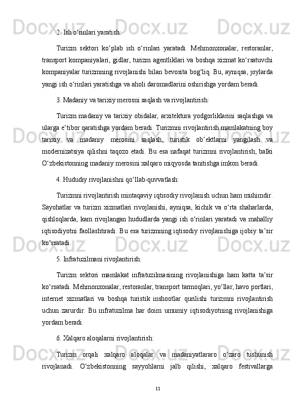 2. Ish o‘rinlari yaratish:
Turizm   sektori   ko‘plab   ish   o‘rinlari   yaratadi.   Mehmonxonalar,   restoranlar,
transport kompaniyalari, gidlar, turizm agentliklari va boshqa xizmat ko‘rsatuvchi
kompaniyalar turizmning rivojlanishi bilan bevosita bog‘liq. Bu, ayniqsa, joylarda
yangi ish o‘rinlari yaratishga va aholi daromadlarini oshirishga yordam beradi.
3. Madaniy va tarixiy merosni saqlash va rivojlantirish:
Turizm madaniy va tarixiy obidalar, arxitektura yodgorliklarini saqlashga  va
ularga e’tibor qaratishga yordam beradi. Turizmni rivojlantirish mamlakatning boy
tarixiy   va   madaniy   merosini   saqlash,   turistik   ob’ektlarni   yangilash   va
modernizatsiya   qilishni   taqozo   etadi.   Bu   esa   nafaqat   turizmni   rivojlantirish,   balki
O‘zbekistonning madaniy merosini xalqaro miqyosda tanitishga imkon beradi.
4. Hududiy rivojlanishni qo‘llab-quvvatlash:
Turizmni rivojlantirish mintaqaviy iqtisodiy rivojlanish uchun ham muhimdir.
Sayohatlar   va  turizm  xizmatlari   rivojlanishi,   ayniqsa,  kichik  va   o‘rta  shaharlarda,
qishloqlarda, kam  rivojlangan hududlarda yangi ish o‘rinlari yaratadi  va mahalliy
iqtisodiyotni faollashtiradi. Bu esa turizmning iqtisodiy rivojlanishiga ijobiy ta’sir
ko‘rsatadi.
5. Infratuzilmani rivojlantirish:
Turizm   sektori   mamlakat   infratuzilmasining   rivojlanishiga   ham   katta   ta’sir
ko‘rsatadi. Mehmonxonalar, restoranlar, transport tarmoqlari, yo‘llar, havo portlari,
internet   xizmatlari   va   boshqa   turistik   inshootlar   qurilishi   turizmni   rivojlantirish
uchun   zarurdir.   Bu   infratuzilma   har   doim   umumiy   iqtisodiyotning   rivojlanishiga
yordam beradi.
6. Xalqaro aloqalarni rivojlantirish:
Turizm   orqali   xalqaro   aloqalar   va   madaniyatlararo   o‘zaro   tushunish
rivojlanadi.   O‘zbekistonning   sayyohlarni   jalb   qilishi,   xalqaro   festivallarga
11 
