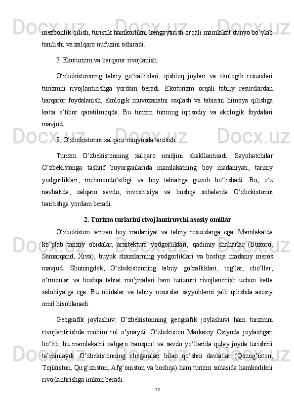 mezbonlik qilish, turistik hamkorlikni kengaytirish orqali mamlakat dunyo bo‘ylab
tanilishi va xalqaro nufuzini oshiradi.
7. Ekoturizm va barqaror rivojlanish:
O‘zbekistonning   tabiiy   go‘zalliklari,   qishloq   joylari   va   ekologik   resurslari
turizmni   rivojlantirishga   yordam   beradi.   Ekoturizm   orqali   tabiiy   resurslardan
barqaror   foydalanish,   ekologik   muvozanatni   saqlash   va   tabiatni   himoya   qilishga
katta   e’tibor   qaratilmoqda.   Bu   turizm   turining   iqtisodiy   va   ekologik   foydalari
mavjud.
8. O‘zbekistonni xalqaro miqyosda tanitish:
Turizm   O‘zbekistonning   xalqaro   imidjini   shakllantiradi.   Sayohatchilar
O‘zbekistonga   tashrif   buyurganlarida   mamlakatning   boy   madaniyati,   tarixiy
yodgorliklari,   mehmondo‘stligi   va   boy   tabiatiga   guvoh   bo‘lishadi.   Bu,   o‘z
navbatida,   xalqaro   savdo,   investitsiya   va   boshqa   sohalarda   O‘zbekistonni
tanitishga yordam beradi.
2. Turizm turlarini rivojlantiruvchi asosiy omillar
O‘zbekiston   tarixan   boy   madaniyat   va   tabiiy   resurslarga   ega.   Mamlakatda
ko‘plab   tarixiy   obidalar,   arxitektura   yodgorliklari,   qadimiy   shaharlar   (Buxoro,
Samarqand,   Xiva),   buyuk   shaxslarning   yodgorliklari   va   boshqa   madaniy   meros
mavjud.   Shuningdek,   O‘zbekistonning   tabiiy   go‘zalliklari,   tog‘lar,   cho‘llar,
o‘rmonlar   va   boshqa   tabiat   mo‘jizalari   ham   turizmni   rivojlantirish   uchun   katta
salohiyatga   ega.   Bu   obidalar   va   tabiiy   resurslar   sayyohlarni   jalb   qilishda   asosiy
omil hisoblanadi.
Geografik   joylashuv:   O‘zbekistonning   geografik   joylashuvi   ham   turizmni
rivojlantirishda   muhim   rol   o‘ynaydi.   O‘zbekiston   Markaziy   Osiyoda   joylashgan
bo‘lib,  bu mamlakatni   xalqaro transport  va  savdo  yo‘llarida  qulay joyda  turishini
ta’minlaydi.   O‘zbekistonning   chegaralari   bilan   qo‘shni   davlatlar   (Qozog‘iston,
Tojikiston, Qirg‘iziston, Afg‘oniston va boshqa) ham turizm sohasida hamkorlikni
rivojlantirishga imkon beradi.
12 
