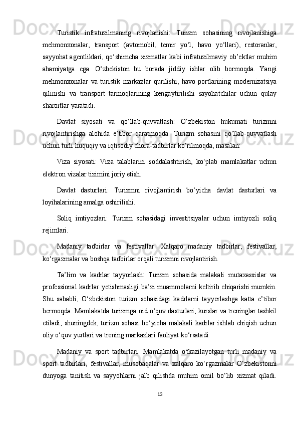 Turistik   infratuzilmaning   rivojlanishi:   Turizm   sohasining   rivojlanishiga
mehmonxonalar,   transport   (avtomobil,   temir   yo‘l,   havo   yo‘llari),   restoranlar,
sayyohat agentliklari, qo‘shimcha xizmatlar kabi infratuzilmaviy ob’ektlar muhim
ahamiyatga   ega.   O‘zbekiston   bu   borada   jiddiy   ishlar   olib   bormoqda.   Yangi
mehmonxonalar   va   turistik   markazlar   qurilishi,   havo   portlarining   modernizatsiya
qilinishi   va   transport   tarmoqlarining   kengaytirilishi   sayohatchilar   uchun   qulay
sharoitlar yaratadi.
Davlat   siyosati   va   qo‘llab-quvvatlash:   O‘zbekiston   hukumati   turizmni
rivojlantirishga   alohida   e’tibor   qaratmoqda.   Turizm   sohasini   qo‘llab-quvvatlash
uchun turli huquqiy va iqtisodiy chora-tadbirlar ko‘rilmoqda, masalan:
Viza   siyosati:   Viza   talablarini   soddalashtirish,   ko‘plab   mamlakatlar   uchun
elektron vizalar tizimini joriy etish.
Davlat   dasturlari:   Turizmni   rivojlantirish   bo‘yicha   davlat   dasturlari   va
loyihalarining amalga oshirilishi.
Soliq   imtiyozlari:   Turizm   sohasidagi   investitsiyalar   uchun   imtiyozli   soliq
rejimlari.
Madaniy   tadbirlar   va   festivallar:   Xalqaro   madaniy   tadbirlar,   festivallar,
ko‘rgazmalar va boshqa tadbirlar orqali turizmni rivojlantirish.
Ta’lim   va   kadrlar   tayyorlash:   Turizm   sohasida   malakali   mutaxassislar   va
professional  kadrlar yetishmasligi ba’zi muammolarni keltirib chiqarishi mumkin.
Shu   sababli,   O‘zbekiston   turizm   sohasidagi   kadrlarni   tayyorlashga   katta   e’tibor
bermoqda. Mamlakatda turizmga oid o‘quv dasturlari, kurslar va treninglar tashkil
etiladi, shuningdek,  turizm  sohasi   bo‘yicha  malakali   kadrlar   ishlab  chiqish  uchun
oliy o‘quv yurtlari va trening markazlari faoliyat ko‘rsatadi.
Madaniy   va   sport   tadbirlari:   Mamlakatda   o'tkazilayotgan   turli   madaniy   va
sport   tadbirlari,   festivallar,   musobaqalar   va   xalqaro   ko‘rgazmalar   O‘zbekistonni
dunyoga   tanitish   va   sayyohlarni   jalb   qilishda   muhim   omil   bo‘lib   xizmat   qiladi.
13 