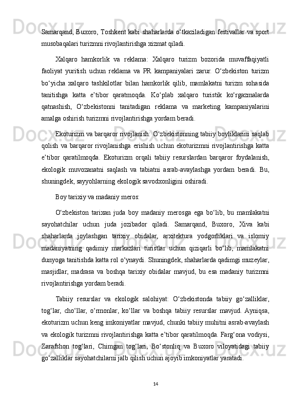 Samarqand, Buxoro, Toshkent  kabi shaharlarda o‘tkaziladigan festivallar va sport
musobaqalari turizmni rivojlantirishga xizmat qiladi.
Xalqaro   hamkorlik   va   reklama:   Xalqaro   turizm   bozorida   muvaffaqiyatli
faoliyat   yuritish   uchun   reklama   va   PR   kampaniyalari   zarur.   O‘zbekiston   turizm
bo‘yicha   xalqaro   tashkilotlar   bilan   hamkorlik   qilib,   mamlakatni   turizm   sohasida
tanitishga   katta   e’tibor   qaratmoqda.   Ko‘plab   xalqaro   turistik   ko‘rgazmalarda
qatnashish,   O‘zbekistonni   tanitadigan   reklama   va   marketing   kampaniyalarini
amalga oshirish turizmni rivojlantirishga yordam beradi.
Ekoturizm va barqaror rivojlanish: O‘zbekistonning tabiiy boyliklarini saqlab
qolish   va   barqaror   rivojlanishga   erishish   uchun   ekoturizmni   rivojlantirishga   katta
e’tibor   qaratilmoqda.   Ekoturizm   orqali   tabiiy   resurslardan   barqaror   foydalanish,
ekologik   muvozanatni   saqlash   va   tabiatni   asrab-avaylashga   yordam   beradi.   Bu,
shuningdek, sayyohlarning ekologik savodxonligini oshiradi.
Boy tarixiy va madaniy meros:
O‘zbekiston   tarixan   juda   boy   madaniy   merosga   ega   bo‘lib,   bu   mamlakatni
sayohatchilar   uchun   juda   jozibador   qiladi.   Samarqand,   Buxoro,   Xiva   kabi
shaharlarda   joylashgan   tarixiy   obidalar,   arxitektura   yodgorliklari   va   islomiy
madaniyatning   qadimiy   markazlari   turistlar   uchun   qiziqarli   bo‘lib,   mamlakatni
dunyoga tanitishda katta rol o‘ynaydi. Shuningdek, shaharlarda qadimgi muzeylar,
masjidlar,   madrasa   va   boshqa   tarixiy   obidalar   mavjud,   bu   esa   madaniy   turizmni
rivojlantirishga yordam beradi.
Tabiiy   resurslar   va   ekologik   salohiyat:   O‘zbekistonda   tabiiy   go‘zalliklar,
tog‘lar,   cho‘llar,   o‘rmonlar,   ko‘llar   va   boshqa   tabiiy   resurslar   mavjud.   Ayniqsa,
ekoturizm uchun keng imkoniyatlar mavjud, chunki tabiiy muhitni asrab-avaylash
va ekologik turizmni rivojlantirishga katta e’tibor qaratilmoqda. Farg‘ona vodiysi,
Zarafshon   tog‘lari,   Chimgan   tog‘lari,   Bo‘stonliq   va   Buxoro   viloyatidagi   tabiiy
go‘zalliklar sayohatchilarni jalb qilish uchun ajoyib imkoniyatlar yaratadi.
14 