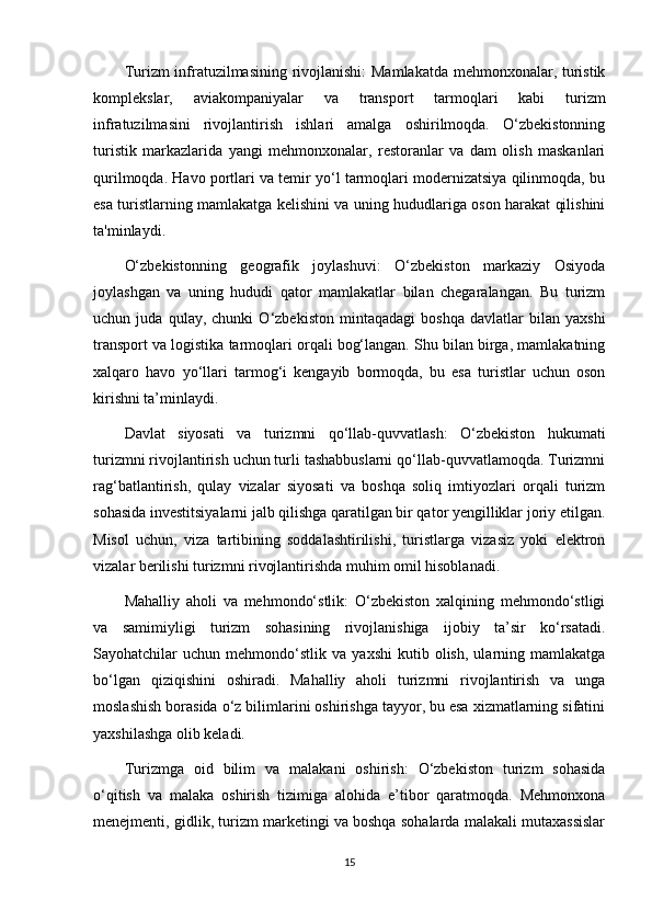 Turizm infratuzilmasining rivojlanishi: Mamlakatda mehmonxonalar, turistik
komplekslar,   aviakompaniyalar   va   transport   tarmoqlari   kabi   turizm
infratuzilmasini   rivojlantirish   ishlari   amalga   oshirilmoqda.   O‘zbekistonning
turistik   markazlarida   yangi   mehmonxonalar,   restoranlar   va   dam   olish   maskanlari
qurilmoqda. Havo portlari va temir yo‘l tarmoqlari modernizatsiya qilinmoqda, bu
esa turistlarning mamlakatga kelishini va uning hududlariga oson harakat qilishini
ta'minlaydi.
O‘zbekistonning   geografik   joylashuvi:   O‘zbekiston   markaziy   Osiyoda
joylashgan   va   uning   hududi   qator   mamlakatlar   bilan   chegaralangan.   Bu   turizm
uchun   juda   qulay,   chunki   O‘zbekiston   mintaqadagi   boshqa   davlatlar   bilan   yaxshi
transport va logistika tarmoqlari orqali bog‘langan. Shu bilan birga, mamlakatning
xalqaro   havo   yo‘llari   tarmog‘i   kengayib   bormoqda,   bu   esa   turistlar   uchun   oson
kirishni ta’minlaydi.
Davlat   siyosati   va   turizmni   qo‘llab-quvvatlash:   O‘zbekiston   hukumati
turizmni rivojlantirish uchun turli tashabbuslarni qo‘llab-quvvatlamoqda. Turizmni
rag‘batlantirish,   qulay   vizalar   siyosati   va   boshqa   soliq   imtiyozlari   orqali   turizm
sohasida investitsiyalarni jalb qilishga qaratilgan bir qator yengilliklar joriy etilgan.
Misol   uchun,   viza   tartibining   soddalashtirilishi,   turistlarga   vizasiz   yoki   elektron
vizalar berilishi turizmni rivojlantirishda muhim omil hisoblanadi.
Mahalliy   aholi   va   mehmondo‘stlik:   O‘zbekiston   xalqining   mehmondo‘stligi
va   samimiyligi   turizm   sohasining   rivojlanishiga   ijobiy   ta’sir   ko‘rsatadi.
Sayohatchilar   uchun   mehmondo‘stlik   va   yaxshi   kutib  olish,   ularning  mamlakatga
bo‘lgan   qiziqishini   oshiradi.   Mahalliy   aholi   turizmni   rivojlantirish   va   unga
moslashish borasida o‘z bilimlarini oshirishga tayyor, bu esa xizmatlarning sifatini
yaxshilashga olib keladi.
Turizmga   oid   bilim   va   malakani   oshirish:   O‘zbekiston   turizm   sohasida
o‘qitish   va   malaka   oshirish   tizimiga   alohida   e’tibor   qaratmoqda.   Mehmonxona
menejmenti, gidlik, turizm marketingi va boshqa sohalarda malakali mutaxassislar
15 