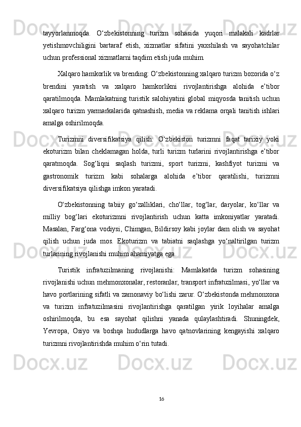 tayyorlanmoqda.   O‘zbekistonning   turizm   sohasida   yuqori   malakali   kadrlar
yetishmovchiligini   bartaraf   etish,   xizmatlar   sifatini   yaxshilash   va   sayohatchilar
uchun professional xizmatlarni taqdim etish juda muhim.
Xalqaro hamkorlik va brending: O‘zbekistonning xalqaro turizm bozorida o‘z
brendini   yaratish   va   xalqaro   hamkorlikni   rivojlantirishga   alohida   e’tibor
qaratilmoqda.   Mamlakatning   turistik   salohiyatini   global   miqyosda   tanitish   uchun
xalqaro turizm yarmarkalarida qatnashish, media va reklama orqali tanitish ishlari
amalga oshirilmoqda.
Turizmni   diversifikatsiya   qilish:   O‘zbekiston   turizmni   faqat   tarixiy   yoki
ekoturizm   bilan   cheklamagan   holda,   turli   turizm   turlarini   rivojlantirishga   e’tibor
qaratmoqda.   Sog‘liqni   saqlash   turizmi,   sport   turizmi,   kashfiyot   turizmi   va
gastronomik   turizm   kabi   sohalarga   alohida   e’tibor   qaratilishi,   turizmni
diversifikatsiya qilishga imkon yaratadi.
O‘zbekistonning   tabiiy   go‘zalliklari,   cho‘llar,   tog‘lar,   daryolar,   ko‘llar   va
milliy   bog‘lari   ekoturizmni   rivojlantirish   uchun   katta   imkoniyatlar   yaratadi.
Masalan,   Farg‘ona   vodiysi,   Chimgan,   Bildirsoy   kabi   joylar   dam   olish   va   sayohat
qilish   uchun   juda   mos.   Ekoturizm   va   tabiatni   saqlashga   yo‘naltirilgan   turizm
turlarining rivojlanishi muhim ahamiyatga ega.
Turistik   infratuzilmaning   rivojlanishi:   Mamlakatda   turizm   sohasining
rivojlanishi uchun mehmonxonalar, restoranlar, transport infratuzilmasi, yo‘llar va
havo portlarining sifatli va zamonaviy bo‘lishi zarur. O‘zbekistonda mehmonxona
va   turizm   infratuzilmasini   rivojlantirishga   qaratilgan   yirik   loyihalar   amalga
oshirilmoqda,   bu   esa   sayohat   qilishni   yanada   qulaylashtiradi.   Shuningdek,
Yevropa,   Osiyo   va   boshqa   hududlarga   havo   qatnovlarining   kengayishi   xalqaro
turizmni rivojlantirishda muhim o‘rin tutadi.
16 