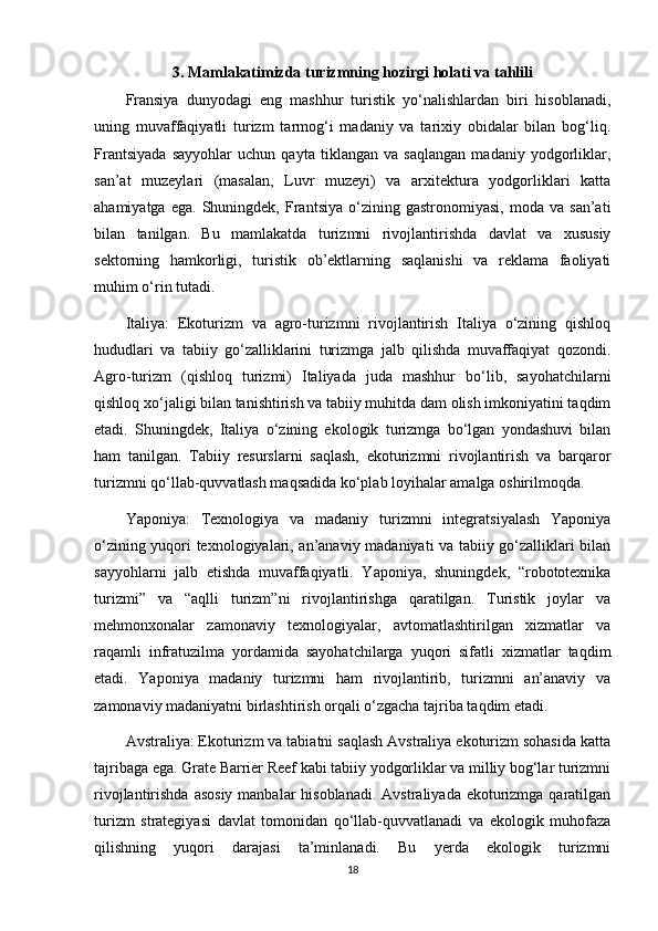 3. Mamlakatimizda turizmning hozirgi holati va tahlili
Fransiya   dunyodagi   eng   mashhur   turistik   yo‘nalishlardan   biri   hisoblanadi,
uning   muvaffaqiyatli   turizm   tarmog‘i   madaniy   va   tarixiy   obidalar   bilan   bog‘liq.
Frantsiyada   sayyohlar   uchun   qayta   tiklangan   va   saqlangan   madaniy   yodgorliklar,
san’at   muzeylari   (masalan,   Luvr   muzeyi)   va   arxitektura   yodgorliklari   katta
ahamiyatga   ega.   Shuningdek,   Frantsiya   o‘zining   gastronomiyasi,   moda  va   san’ati
bilan   tanilgan.   Bu   mamlakatda   turizmni   rivojlantirishda   davlat   va   xususiy
sektorning   hamkorligi,   turistik   ob’ektlarning   saqlanishi   va   reklama   faoliyati
muhim o‘rin tutadi.
Italiya:   Ekoturizm   va   agro-turizmni   rivojlantirish   Italiya   o‘zining   qishloq
hududlari   va   tabiiy   go‘zalliklarini   turizmga   jalb   qilishda   muvaffaqiyat   qozondi.
Agro-turizm   (qishloq   turizmi)   Italiyada   juda   mashhur   bo‘lib,   sayohatchilarni
qishloq xo‘jaligi bilan tanishtirish va tabiiy muhitda dam olish imkoniyatini taqdim
etadi.   Shuningdek,   Italiya   o‘zining   ekologik   turizmga   bo‘lgan   yondashuvi   bilan
ham   tanilgan.   Tabiiy   resurslarni   saqlash,   ekoturizmni   rivojlantirish   va   barqaror
turizmni qo‘llab-quvvatlash maqsadida ko‘plab loyihalar amalga oshirilmoqda.
Yaponiya:   Texnologiya   va   madaniy   turizmni   integratsiyalash   Yaponiya
o‘zining yuqori texnologiyalari, an’anaviy madaniyati va tabiiy go‘zalliklari bilan
sayyohlarni   jalb   etishda   muvaffaqiyatli.   Yaponiya,   shuningdek,   “robototexnika
turizmi”   va   “aqlli   turizm”ni   rivojlantirishga   qaratilgan.   Turistik   joylar   va
mehmonxonalar   zamonaviy   texnologiyalar,   avtomatlashtirilgan   xizmatlar   va
raqamli   infratuzilma   yordamida   sayohatchilarga   yuqori   sifatli   xizmatlar   taqdim
etadi.   Yaponiya   madaniy   turizmni   ham   rivojlantirib,   turizmni   an’anaviy   va
zamonaviy madaniyatni birlashtirish orqali o‘zgacha tajriba taqdim etadi.
Avstraliya: Ekoturizm va tabiatni saqlash Avstraliya ekoturizm sohasida katta
tajribaga ega. Grate Barrier Reef kabi tabiiy yodgorliklar va milliy bog‘lar turizmni
rivojlantirishda asosiy  manbalar  hisoblanadi.  Avstraliyada ekoturizmga qaratilgan
turizm   strategiyasi   davlat   tomonidan   qo‘llab-quvvatlanadi   va   ekologik   muhofaza
qilishning   yuqori   darajasi   ta’minlanadi.   Bu   yerda   ekologik   turizmni
18 